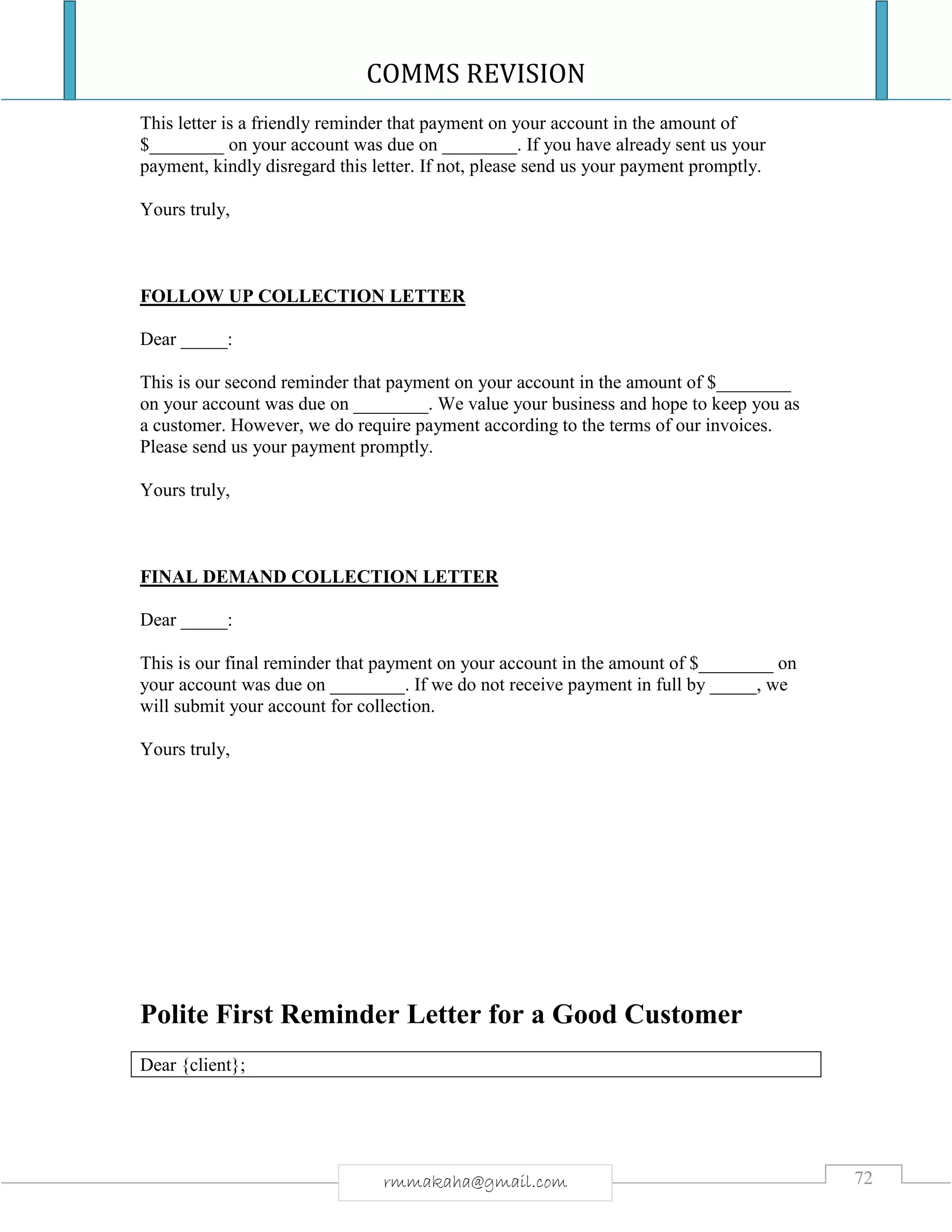 COMMS REVISION
72rmmakaha@gmail.com
This letter is a friendly reminder that payment on your account in the amount of
$________ on your account was due on ________. If you have already sent us your
payment, kindly disregard this letter. If not, please send us your payment promptly.
Yours truly,
FOLLOW UP COLLECTION LETTER
Dear _____:
This is our second reminder that payment on your account in the amount of $________
on your account was due on ________. We value your business and hope to keep you as
a customer. However, we do require payment according to the terms of our invoices.
Please send us your payment promptly.
Yours truly,
FINAL DEMAND COLLECTION LETTER
Dear _____:
This is our final reminder that payment on your account in the amount of $________ on
your account was due on ________. If we do not receive payment in full by _____, we
will submit your account for collection.
Yours truly,
Polite First Reminder Letter for a Good Customer
Dear {client};
 