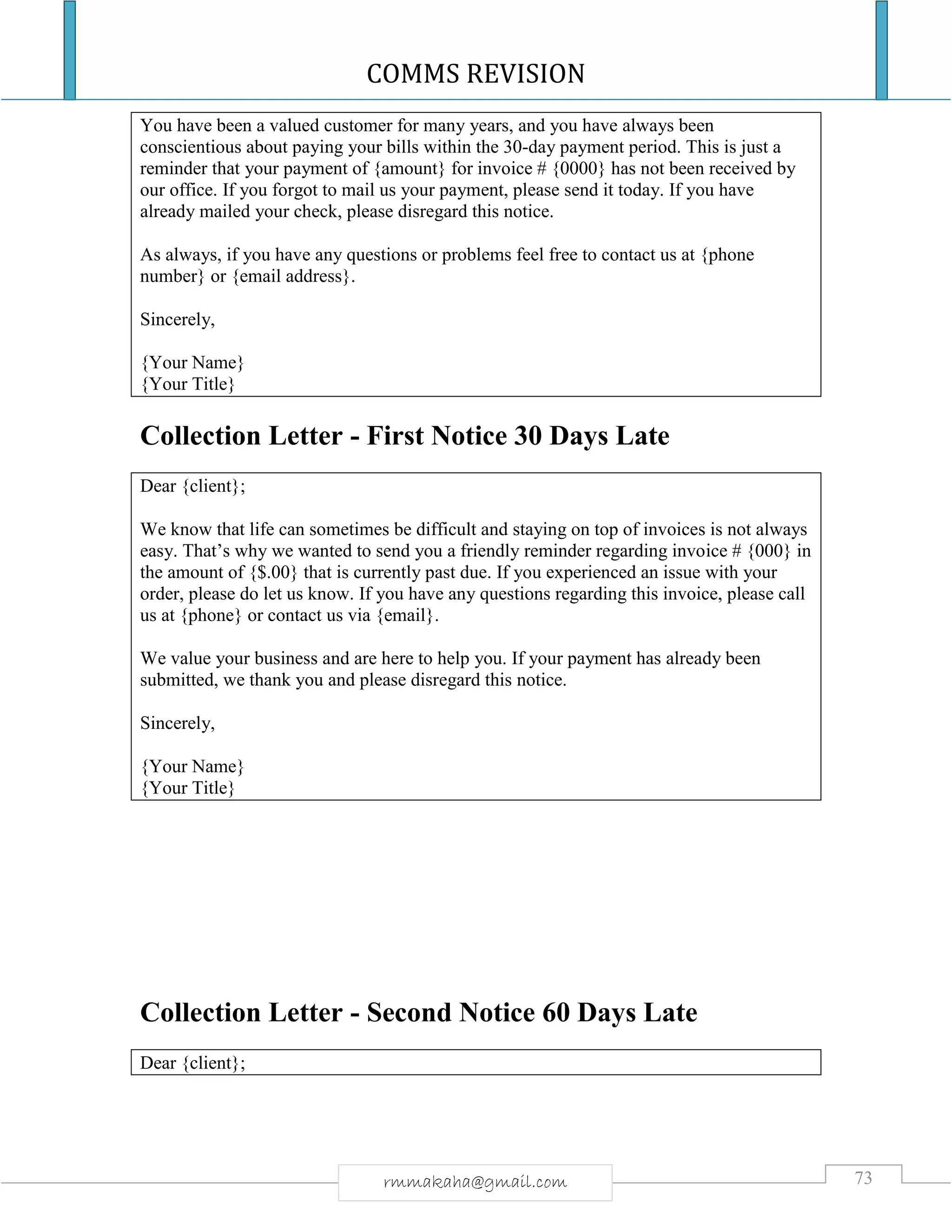 COMMS REVISION
73rmmakaha@gmail.com
You have been a valued customer for many years, and you have always been
conscientious about paying your bills within the 30-day payment period. This is just a
reminder that your payment of {amount} for invoice # {0000} has not been received by
our office. If you forgot to mail us your payment, please send it today. If you have
already mailed your check, please disregard this notice.
As always, if you have any questions or problems feel free to contact us at {phone
number} or {email address}.
Sincerely,
{Your Name}
{Your Title}
Collection Letter - First Notice 30 Days Late
Dear {client};
We know that life can sometimes be difficult and staying on top of invoices is not always
easy. That’s why we wanted to send you a friendly reminder regarding invoice # {000} in
the amount of {$.00} that is currently past due. If you experienced an issue with your
order, please do let us know. If you have any questions regarding this invoice, please call
us at {phone} or contact us via {email}.
We value your business and are here to help you. If your payment has already been
submitted, we thank you and please disregard this notice.
Sincerely,
{Your Name}
{Your Title}
Collection Letter - Second Notice 60 Days Late
Dear {client};
 