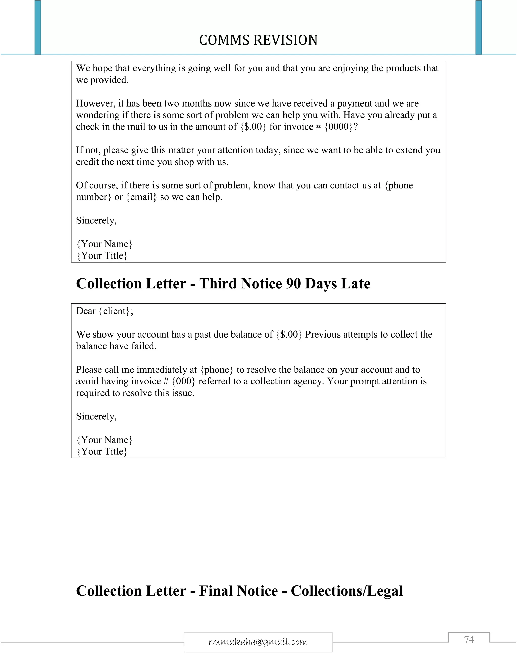 COMMS REVISION
74rmmakaha@gmail.com
We hope that everything is going well for you and that you are enjoying the products that
we provided.
However, it has been two months now since we have received a payment and we are
wondering if there is some sort of problem we can help you with. Have you already put a
check in the mail to us in the amount of {$.00} for invoice # {0000}?
If not, please give this matter your attention today, since we want to be able to extend you
credit the next time you shop with us.
Of course, if there is some sort of problem, know that you can contact us at {phone
number} or {email} so we can help.
Sincerely,
{Your Name}
{Your Title}
Collection Letter - Third Notice 90 Days Late
Dear {client};
We show your account has a past due balance of {$.00} Previous attempts to collect the
balance have failed.
Please call me immediately at {phone} to resolve the balance on your account and to
avoid having invoice # {000} referred to a collection agency. Your prompt attention is
required to resolve this issue.
Sincerely,
{Your Name}
{Your Title}
Collection Letter - Final Notice - Collections/Legal
 