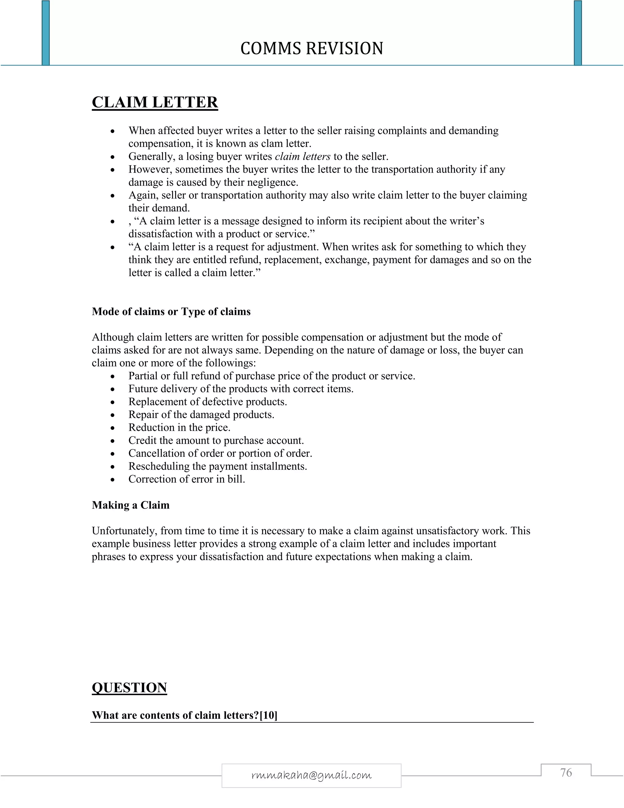 COMMS REVISION
76rmmakaha@gmail.com
CLAIM LETTER
 When affected buyer writes a letter to the seller raising complaints and demanding
compensation, it is known as clam letter.
 Generally, a losing buyer writes claim letters to the seller.
 However, sometimes the buyer writes the letter to the transportation authority if any
damage is caused by their negligence.
 Again, seller or transportation authority may also write claim letter to the buyer claiming
their demand.
 , “A claim letter is a message designed to inform its recipient about the writer’s
dissatisfaction with a product or service.”
 “A claim letter is a request for adjustment. When writes ask for something to which they
think they are entitled refund, replacement, exchange, payment for damages and so on the
letter is called a claim letter.”
Mode of claims or Type of claims
Although claim letters are written for possible compensation or adjustment but the mode of
claims asked for are not always same. Depending on the nature of damage or loss, the buyer can
claim one or more of the followings:
 Partial or full refund of purchase price of the product or service.
 Future delivery of the products with correct items.
 Replacement of defective products.
 Repair of the damaged products.
 Reduction in the price.
 Credit the amount to purchase account.
 Cancellation of order or portion of order.
 Rescheduling the payment installments.
 Correction of error in bill.
Making a Claim
Unfortunately, from time to time it is necessary to make a claim against unsatisfactory work. This
example business letter provides a strong example of a claim letter and includes important
phrases to express your dissatisfaction and future expectations when making a claim.
QUESTION
What are contents of claim letters?[10]
 