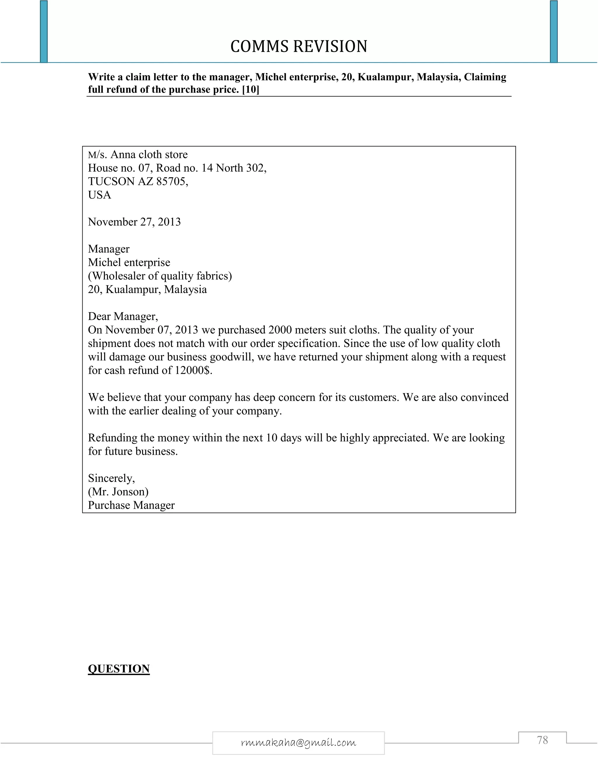COMMS REVISION
78rmmakaha@gmail.com
Write a claim letter to the manager, Michel enterprise, 20, Kualampur, Malaysia, Claiming
full refund of the purchase price. [10]
M/s. Anna cloth store
House no. 07, Road no. 14 North 302,
TUCSON AZ 85705,
USA
November 27, 2013
Manager
Michel enterprise
(Wholesaler of quality fabrics)
20, Kualampur, Malaysia
Dear Manager,
On November 07, 2013 we purchased 2000 meters suit cloths. The quality of your
shipment does not match with our order specification. Since the use of low quality cloth
will damage our business goodwill, we have returned your shipment along with a request
for cash refund of 12000$.
We believe that your company has deep concern for its customers. We are also convinced
with the earlier dealing of your company.
Refunding the money within the next 10 days will be highly appreciated. We are looking
for future business.
Sincerely,
(Mr. Jonson)
Purchase Manager
QUESTION
 