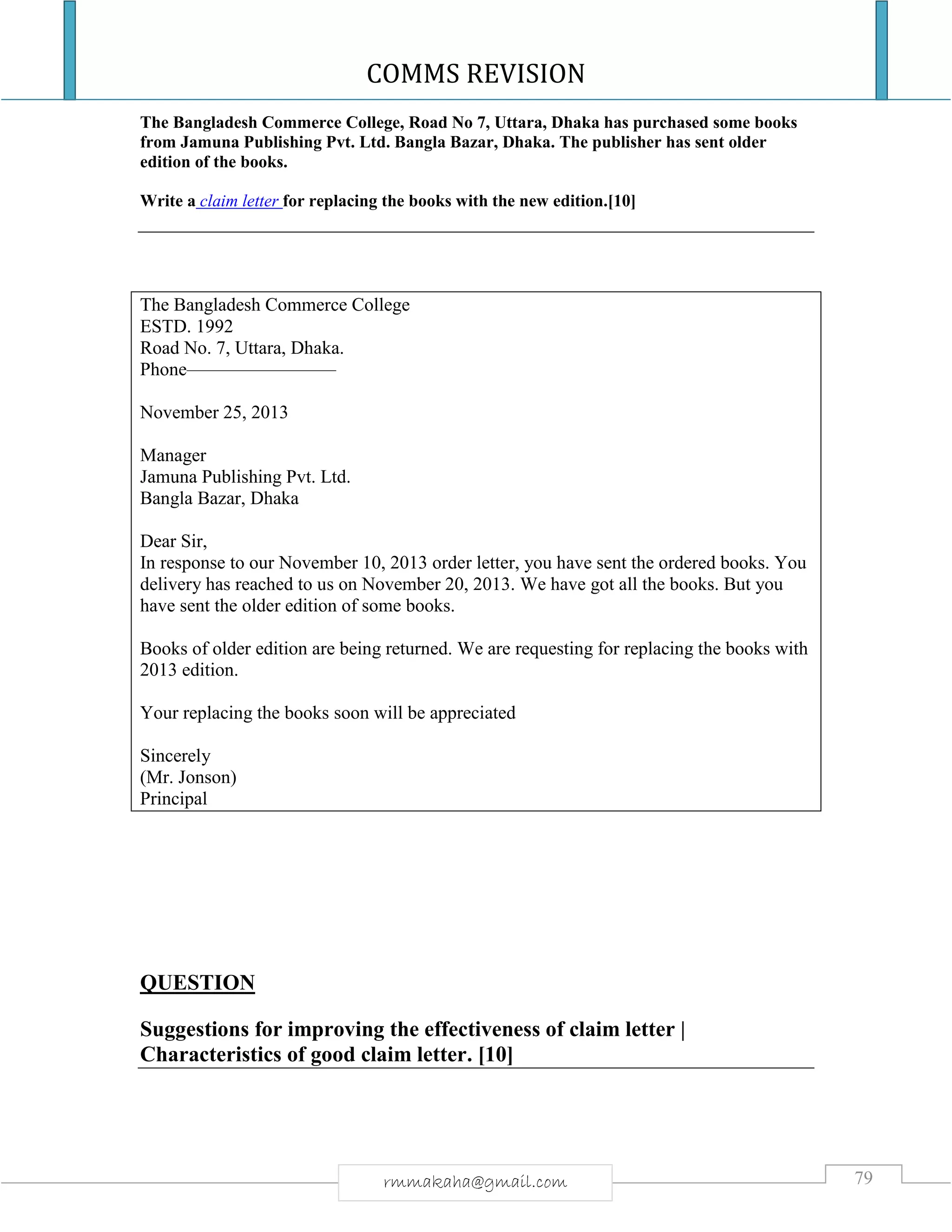 COMMS REVISION
79rmmakaha@gmail.com
The Bangladesh Commerce College, Road No 7, Uttara, Dhaka has purchased some books
from Jamuna Publishing Pvt. Ltd. Bangla Bazar, Dhaka. The publisher has sent older
edition of the books.
Write a claim letter for replacing the books with the new edition.[10]
The Bangladesh Commerce College
ESTD. 1992
Road No. 7, Uttara, Dhaka.
Phone————————
November 25, 2013
Manager
Jamuna Publishing Pvt. Ltd.
Bangla Bazar, Dhaka
Dear Sir,
In response to our November 10, 2013 order letter, you have sent the ordered books. You
delivery has reached to us on November 20, 2013. We have got all the books. But you
have sent the older edition of some books.
Books of older edition are being returned. We are requesting for replacing the books with
2013 edition.
Your replacing the books soon will be appreciated
Sincerely
(Mr. Jonson)
Principal
QUESTION
Suggestions for improving the effectiveness of claim letter |
Characteristics of good claim letter. [10]
 