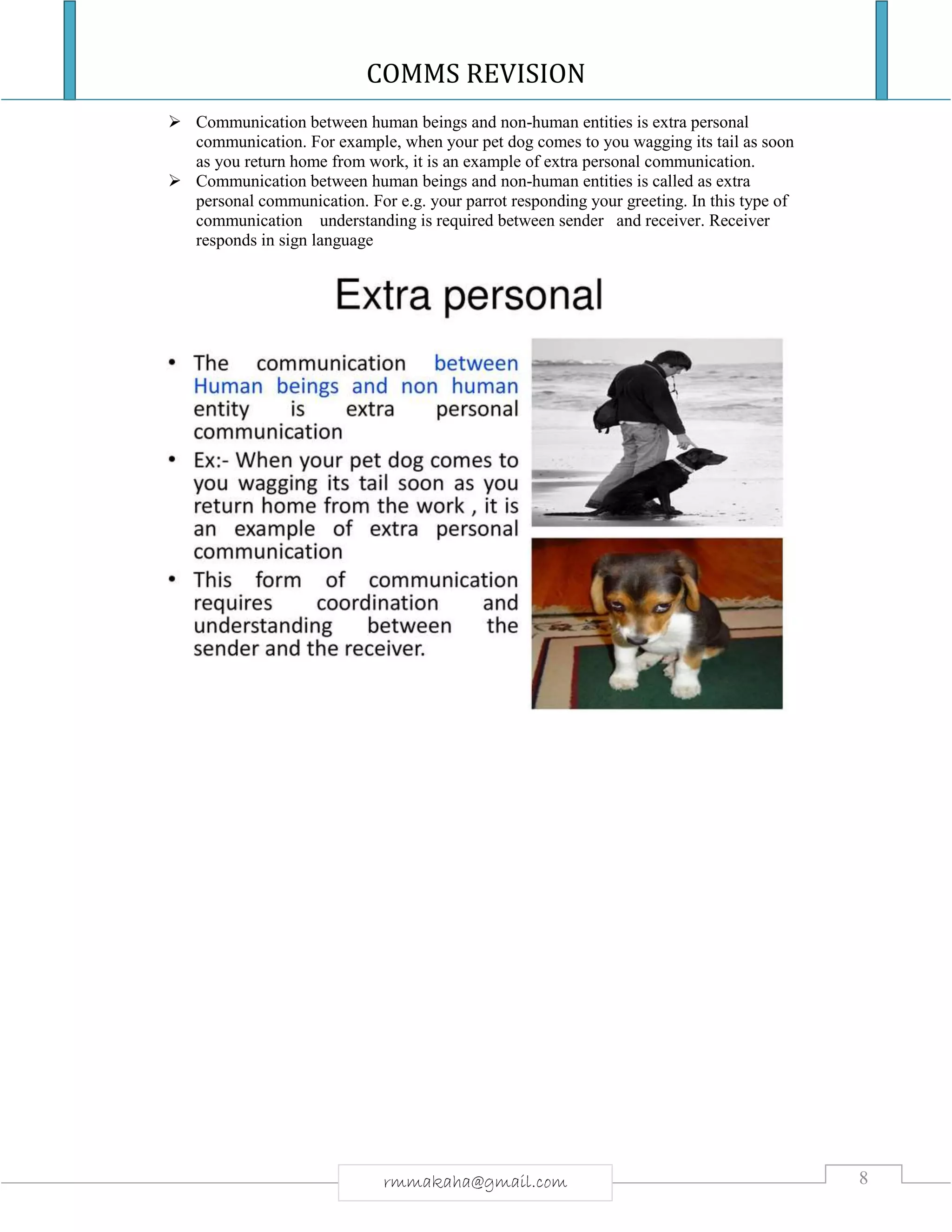 COMMS REVISION
8rmmakaha@gmail.com
 Communication between human beings and non-human entities is extra personal
communication. For example, when your pet dog comes to you wagging its tail as soon
as you return home from work, it is an example of extra personal communication.
 Communication between human beings and non-human entities is called as extra
personal communication. For e.g. your parrot responding your greeting. In this type of
communication understanding is required between sender and receiver. Receiver
responds in sign language
 