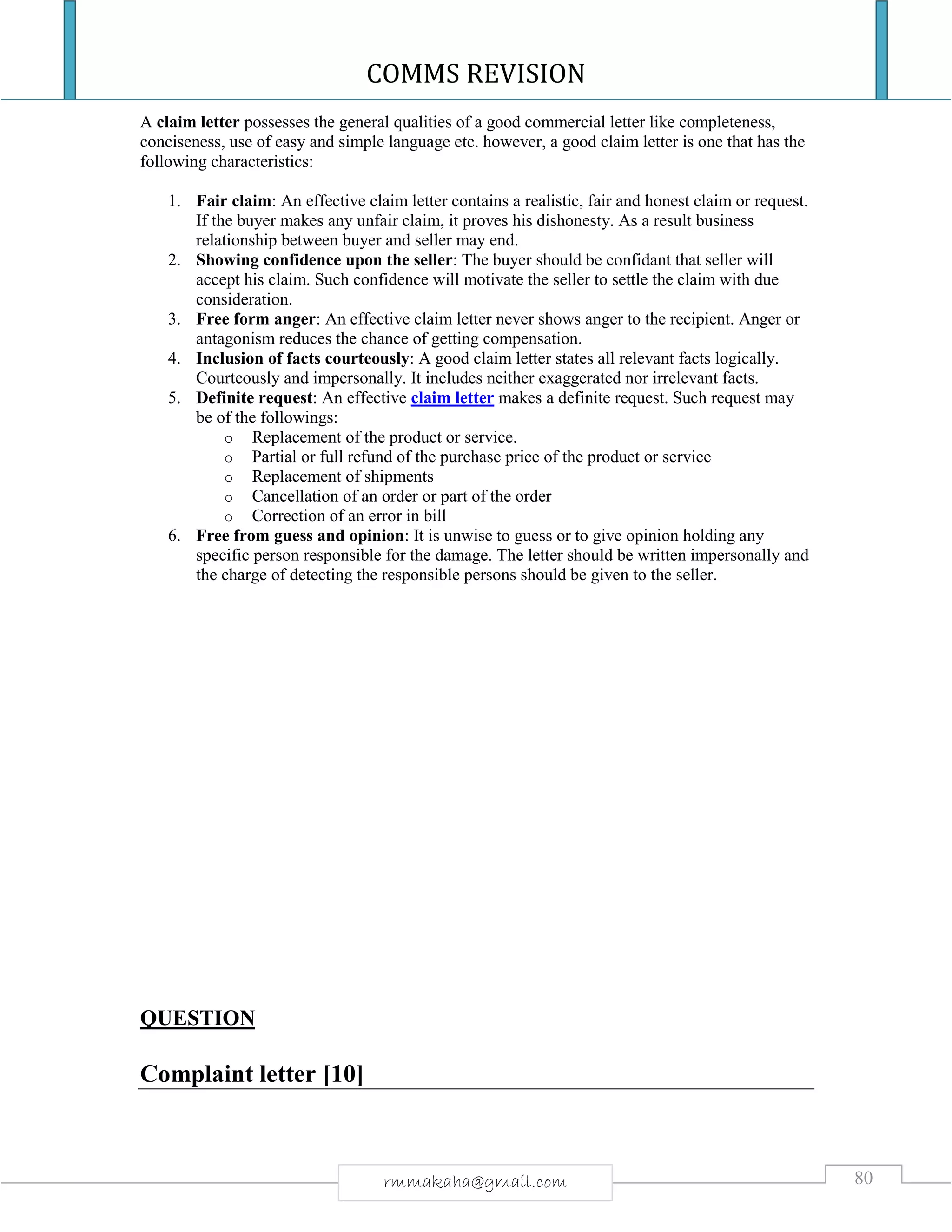 COMMS REVISION
80rmmakaha@gmail.com
A claim letter possesses the general qualities of a good commercial letter like completeness,
conciseness, use of easy and simple language etc. however, a good claim letter is one that has the
following characteristics:
1. Fair claim: An effective claim letter contains a realistic, fair and honest claim or request.
If the buyer makes any unfair claim, it proves his dishonesty. As a result business
relationship between buyer and seller may end.
2. Showing confidence upon the seller: The buyer should be confidant that seller will
accept his claim. Such confidence will motivate the seller to settle the claim with due
consideration.
3. Free form anger: An effective claim letter never shows anger to the recipient. Anger or
antagonism reduces the chance of getting compensation.
4. Inclusion of facts courteously: A good claim letter states all relevant facts logically.
Courteously and impersonally. It includes neither exaggerated nor irrelevant facts.
5. Definite request: An effective claim letter makes a definite request. Such request may
be of the followings:
o Replacement of the product or service.
o Partial or full refund of the purchase price of the product or service
o Replacement of shipments
o Cancellation of an order or part of the order
o Correction of an error in bill
6. Free from guess and opinion: It is unwise to guess or to give opinion holding any
specific person responsible for the damage. The letter should be written impersonally and
the charge of detecting the responsible persons should be given to the seller.
QUESTION
Complaint letter [10]
 