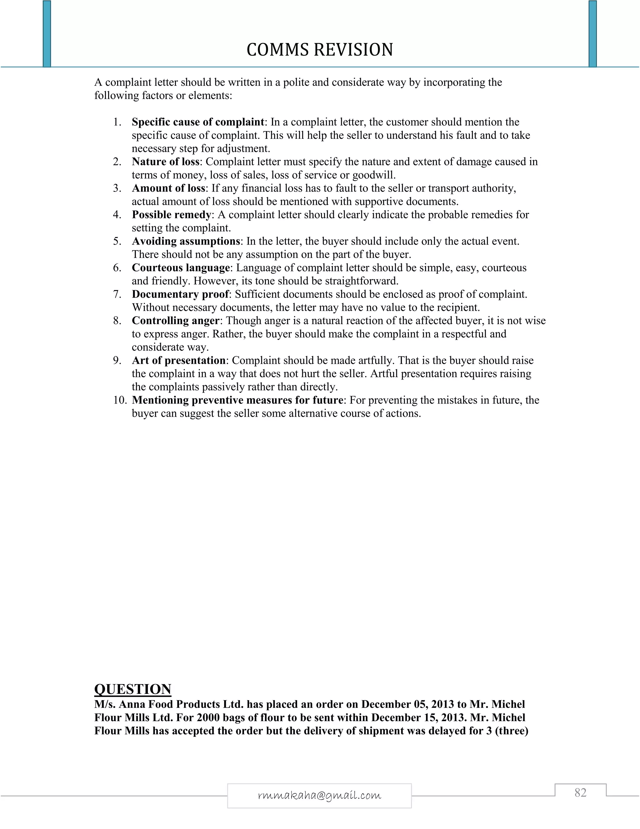 COMMS REVISION
82rmmakaha@gmail.com
A complaint letter should be written in a polite and considerate way by incorporating the
following factors or elements:
1. Specific cause of complaint: In a complaint letter, the customer should mention the
specific cause of complaint. This will help the seller to understand his fault and to take
necessary step for adjustment.
2. Nature of loss: Complaint letter must specify the nature and extent of damage caused in
terms of money, loss of sales, loss of service or goodwill.
3. Amount of loss: If any financial loss has to fault to the seller or transport authority,
actual amount of loss should be mentioned with supportive documents.
4. Possible remedy: A complaint letter should clearly indicate the probable remedies for
setting the complaint.
5. Avoiding assumptions: In the letter, the buyer should include only the actual event.
There should not be any assumption on the part of the buyer.
6. Courteous language: Language of complaint letter should be simple, easy, courteous
and friendly. However, its tone should be straightforward.
7. Documentary proof: Sufficient documents should be enclosed as proof of complaint.
Without necessary documents, the letter may have no value to the recipient.
8. Controlling anger: Though anger is a natural reaction of the affected buyer, it is not wise
to express anger. Rather, the buyer should make the complaint in a respectful and
considerate way.
9. Art of presentation: Complaint should be made artfully. That is the buyer should raise
the complaint in a way that does not hurt the seller. Artful presentation requires raising
the complaints passively rather than directly.
10. Mentioning preventive measures for future: For preventing the mistakes in future, the
buyer can suggest the seller some alternative course of actions.
QUESTION
M/s. Anna Food Products Ltd. has placed an order on December 05, 2013 to Mr. Michel
Flour Mills Ltd. For 2000 bags of flour to be sent within December 15, 2013. Mr. Michel
Flour Mills has accepted the order but the delivery of shipment was delayed for 3 (three)
 