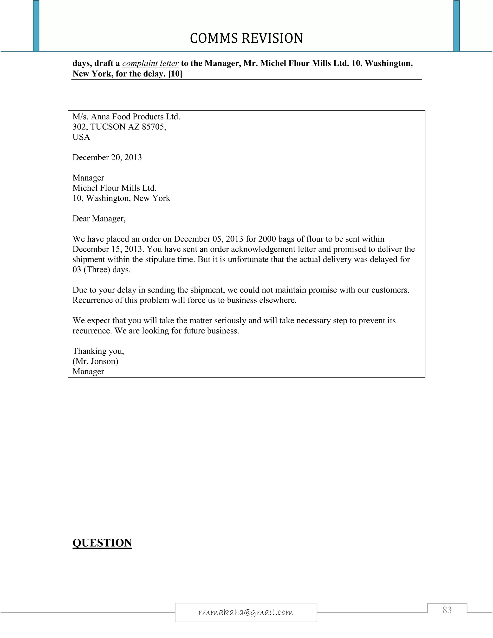 COMMS REVISION
83rmmakaha@gmail.com
days, draft a complaint letter to the Manager, Mr. Michel Flour Mills Ltd. 10, Washington,
New York, for the delay. [10]
M/s. Anna Food Products Ltd.
302, TUCSON AZ 85705,
USA
December 20, 2013
Manager
Michel Flour Mills Ltd.
10, Washington, New York
Dear Manager,
We have placed an order on December 05, 2013 for 2000 bags of flour to be sent within
December 15, 2013. You have sent an order acknowledgement letter and promised to deliver the
shipment within the stipulate time. But it is unfortunate that the actual delivery was delayed for
03 (Three) days.
Due to your delay in sending the shipment, we could not maintain promise with our customers.
Recurrence of this problem will force us to business elsewhere.
We expect that you will take the matter seriously and will take necessary step to prevent its
recurrence. We are looking for future business.
Thanking you,
(Mr. Jonson)
Manager
QUESTION
 