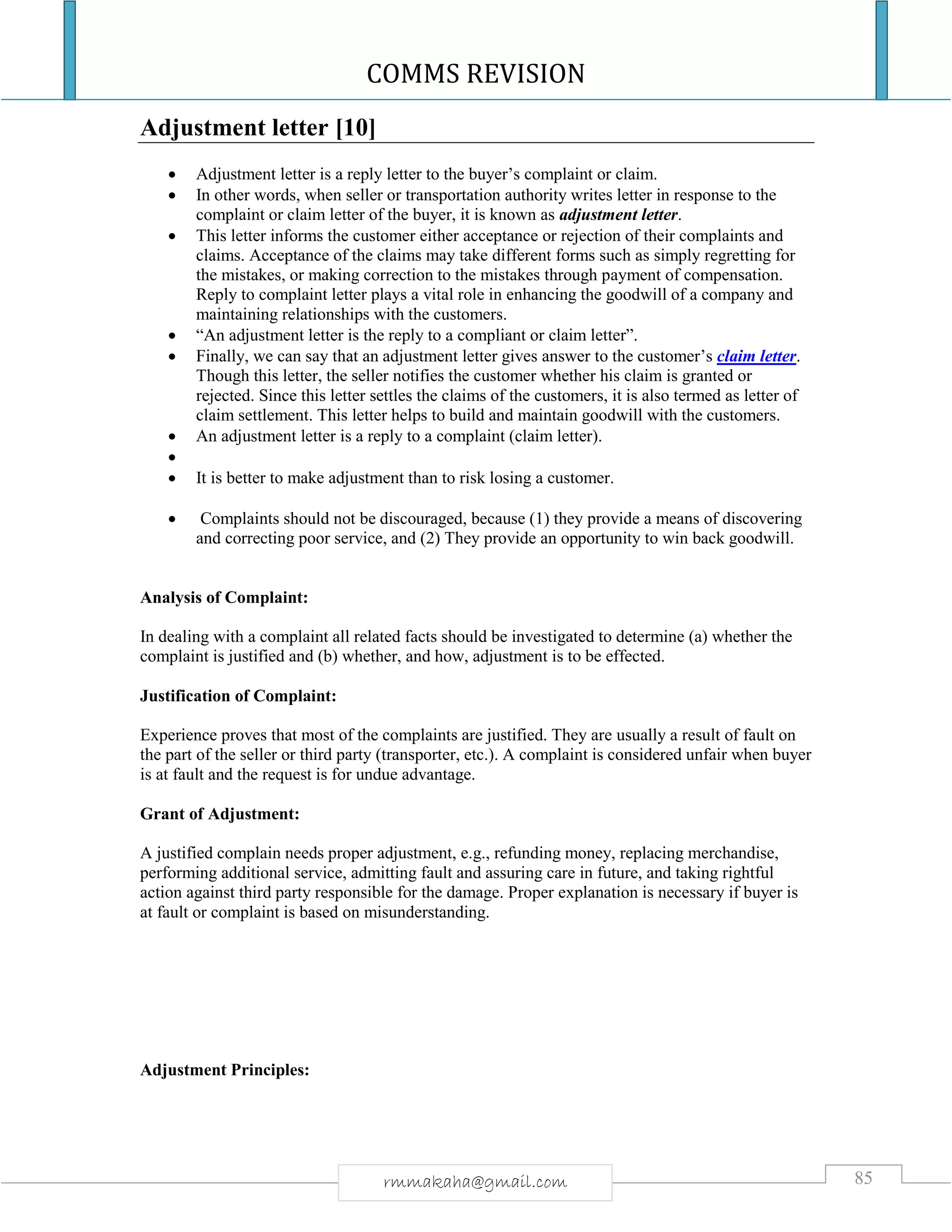 COMMS REVISION
85rmmakaha@gmail.com
Adjustment letter [10]
 Adjustment letter is a reply letter to the buyer’s complaint or claim.
 In other words, when seller or transportation authority writes letter in response to the
complaint or claim letter of the buyer, it is known as adjustment letter.
 This letter informs the customer either acceptance or rejection of their complaints and
claims. Acceptance of the claims may take different forms such as simply regretting for
the mistakes, or making correction to the mistakes through payment of compensation.
Reply to complaint letter plays a vital role in enhancing the goodwill of a company and
maintaining relationships with the customers.
 “An adjustment letter is the reply to a compliant or claim letter”.
 Finally, we can say that an adjustment letter gives answer to the customer’s claim letter.
Though this letter, the seller notifies the customer whether his claim is granted or
rejected. Since this letter settles the claims of the customers, it is also termed as letter of
claim settlement. This letter helps to build and maintain goodwill with the customers.
 An adjustment letter is a reply to a complaint (claim letter).

 It is better to make adjustment than to risk losing a customer.
 Complaints should not be discouraged, because (1) they provide a means of discovering
and correcting poor service, and (2) They provide an opportunity to win back goodwill.
Analysis of Complaint:
In dealing with a complaint all related facts should be investigated to determine (a) whether the
complaint is justified and (b) whether, and how, adjustment is to be effected.
Justification of Complaint:
Experience proves that most of the complaints are justified. They are usually a result of fault on
the part of the seller or third party (transporter, etc.). A complaint is considered unfair when buyer
is at fault and the request is for undue advantage.
Grant of Adjustment:
A justified complain needs proper adjustment, e.g., refunding money, replacing merchandise,
performing additional service, admitting fault and assuring care in future, and taking rightful
action against third party responsible for the damage. Proper explanation is necessary if buyer is
at fault or complaint is based on misunderstanding.
Adjustment Principles:
 