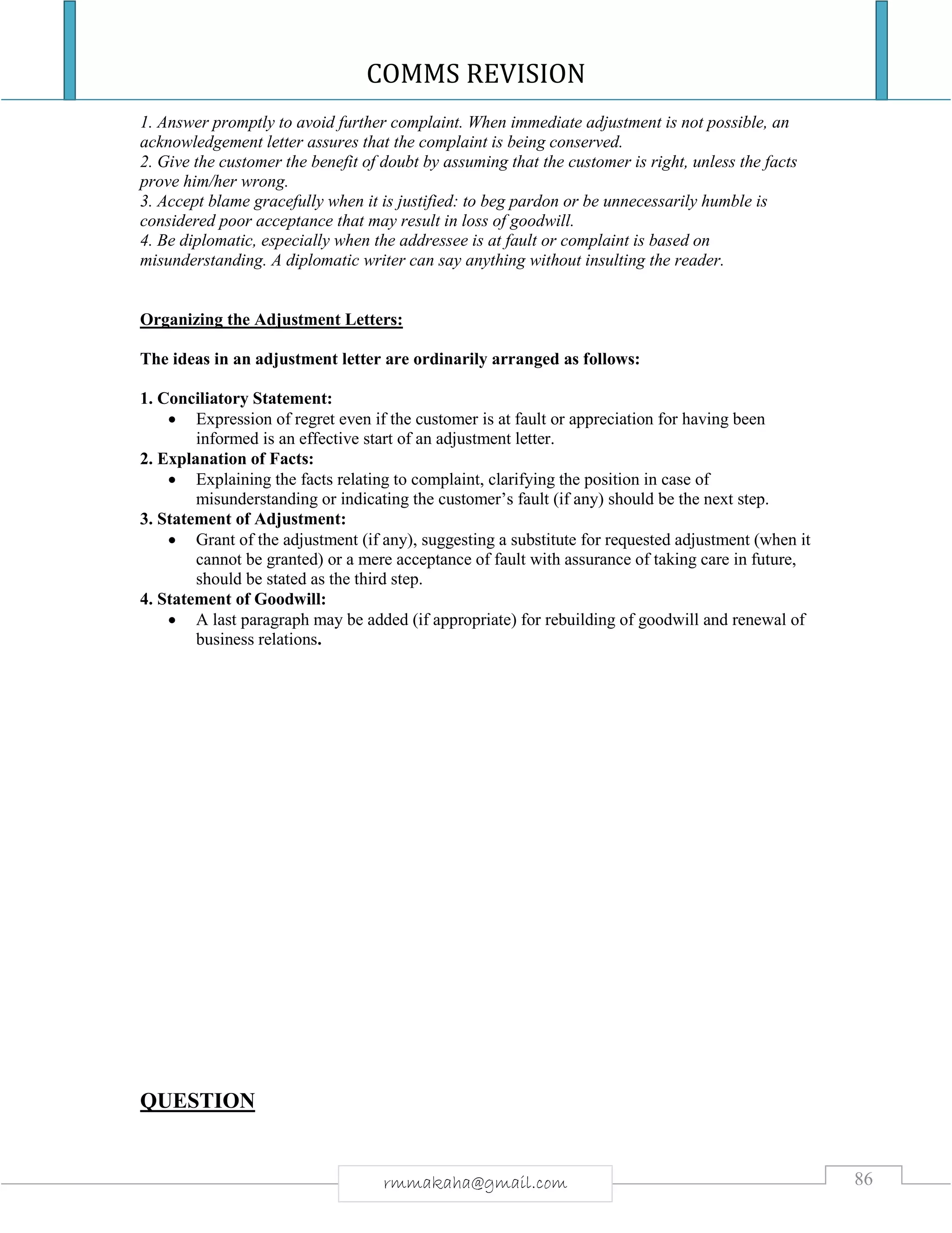 COMMS REVISION
86rmmakaha@gmail.com
1. Answer promptly to avoid further complaint. When immediate adjustment is not possible, an
acknowledgement letter assures that the complaint is being conserved.
2. Give the customer the benefit of doubt by assuming that the customer is right, unless the facts
prove him/her wrong.
3. Accept blame gracefully when it is justified: to beg pardon or be unnecessarily humble is
considered poor acceptance that may result in loss of goodwill.
4. Be diplomatic, especially when the addressee is at fault or complaint is based on
misunderstanding. A diplomatic writer can say anything without insulting the reader.
Organizing the Adjustment Letters:
The ideas in an adjustment letter are ordinarily arranged as follows:
1. Conciliatory Statement:
 Expression of regret even if the customer is at fault or appreciation for having been
informed is an effective start of an adjustment letter.
2. Explanation of Facts:
 Explaining the facts relating to complaint, clarifying the position in case of
misunderstanding or indicating the customer’s fault (if any) should be the next step.
3. Statement of Adjustment:
 Grant of the adjustment (if any), suggesting a substitute for requested adjustment (when it
cannot be granted) or a mere acceptance of fault with assurance of taking care in future,
should be stated as the third step.
4. Statement of Goodwill:
 A last paragraph may be added (if appropriate) for rebuilding of goodwill and renewal of
business relations.
QUESTION
 