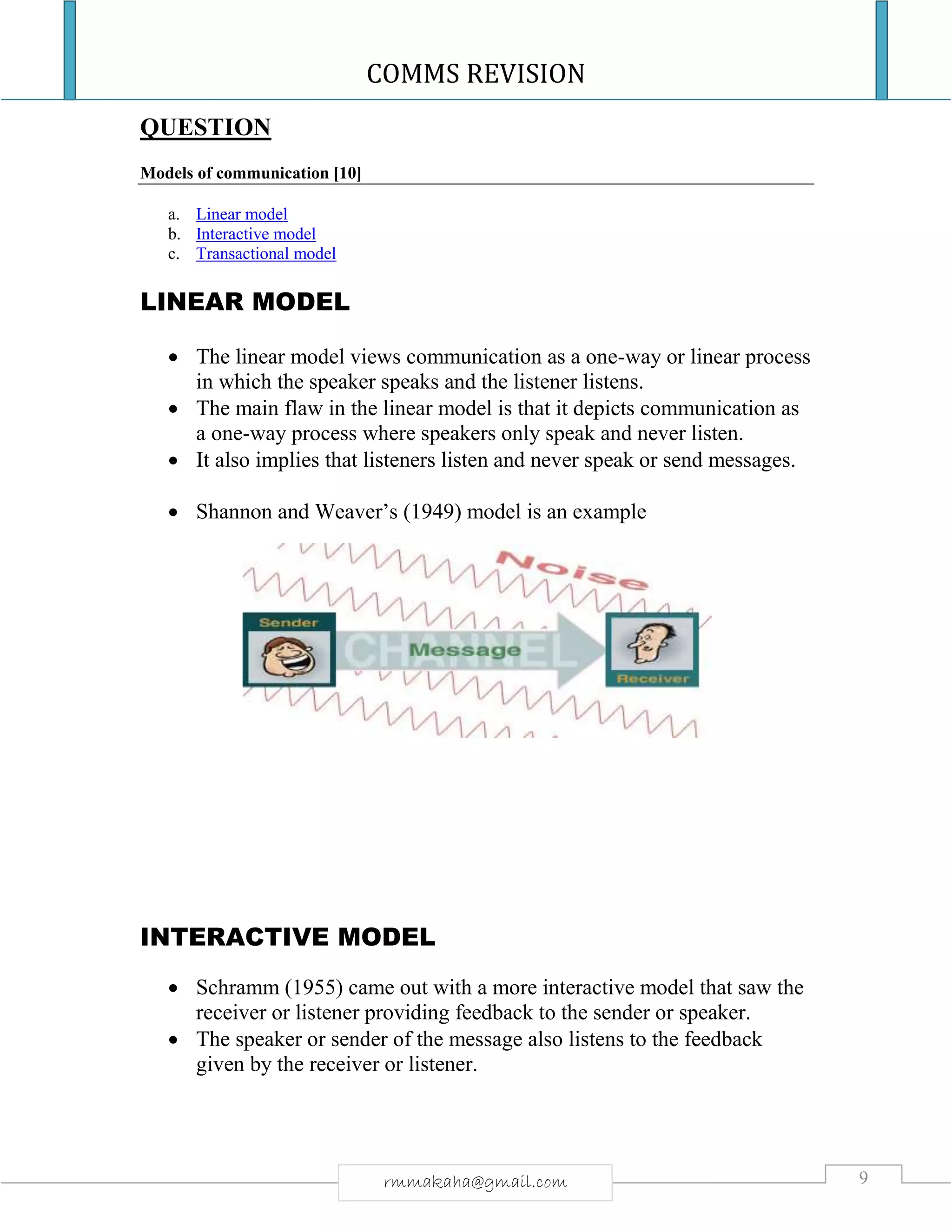 COMMS REVISION
9rmmakaha@gmail.com
QUESTION
Models of communication [10]
a. Linear model
b. Interactive model
c. Transactional model
LINEAR MODEL
 The linear model views communication as a one-way or linear process
in which the speaker speaks and the listener listens.
 The main flaw in the linear model is that it depicts communication as
a one-way process where speakers only speak and never listen.
 It also implies that listeners listen and never speak or send messages.
 Shannon and Weaver’s (1949) model is an example
INTERACTIVE MODEL
 Schramm (1955) came out with a more interactive model that saw the
receiver or listener providing feedback to the sender or speaker.
 The speaker or sender of the message also listens to the feedback
given by the receiver or listener.
 