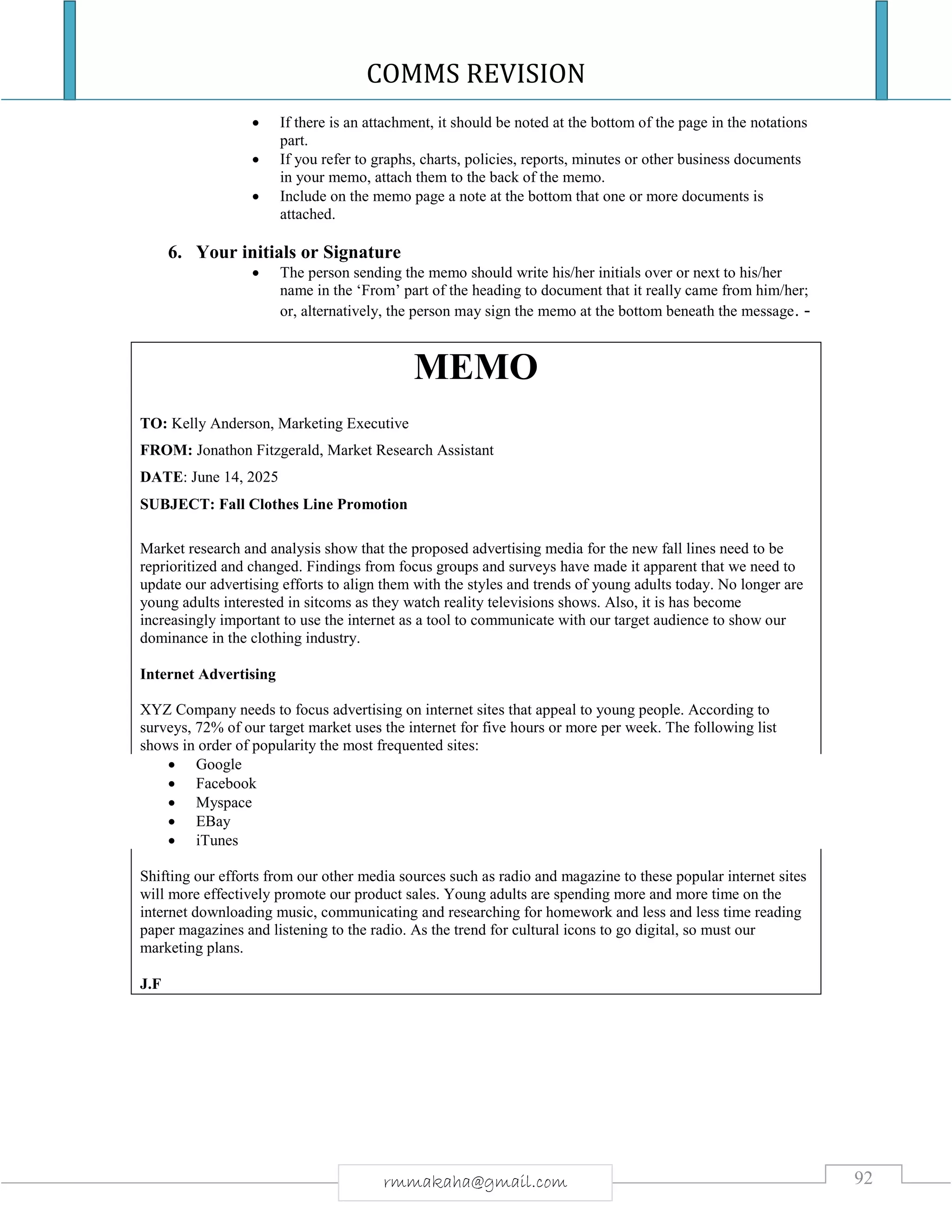 COMMS REVISION
92rmmakaha@gmail.com
 If there is an attachment, it should be noted at the bottom of the page in the notations
part.
 If you refer to graphs, charts, policies, reports, minutes or other business documents
in your memo, attach them to the back of the memo.
 Include on the memo page a note at the bottom that one or more documents is
attached.
6. Your initials or Signature
 The person sending the memo should write his/her initials over or next to his/her
name in the ‘From’ part of the heading to document that it really came from him/her;
or, alternatively, the person may sign the memo at the bottom beneath the message. -
MEMO
TO: Kelly Anderson, Marketing Executive
FROM: Jonathon Fitzgerald, Market Research Assistant
DATE: June 14, 2025
SUBJECT: Fall Clothes Line Promotion
Market research and analysis show that the proposed advertising media for the new fall lines need to be
reprioritized and changed. Findings from focus groups and surveys have made it apparent that we need to
update our advertising efforts to align them with the styles and trends of young adults today. No longer are
young adults interested in sitcoms as they watch reality televisions shows. Also, it is has become
increasingly important to use the internet as a tool to communicate with our target audience to show our
dominance in the clothing industry.
Internet Advertising
XYZ Company needs to focus advertising on internet sites that appeal to young people. According to
surveys, 72% of our target market uses the internet for five hours or more per week. The following list
shows in order of popularity the most frequented sites:
 Google
 Facebook
 Myspace
 EBay
 iTunes
Shifting our efforts from our other media sources such as radio and magazine to these popular internet sites
will more effectively promote our product sales. Young adults are spending more and more time on the
internet downloading music, communicating and researching for homework and less and less time reading
paper magazines and listening to the radio. As the trend for cultural icons to go digital, so must our
marketing plans.
J.F
 