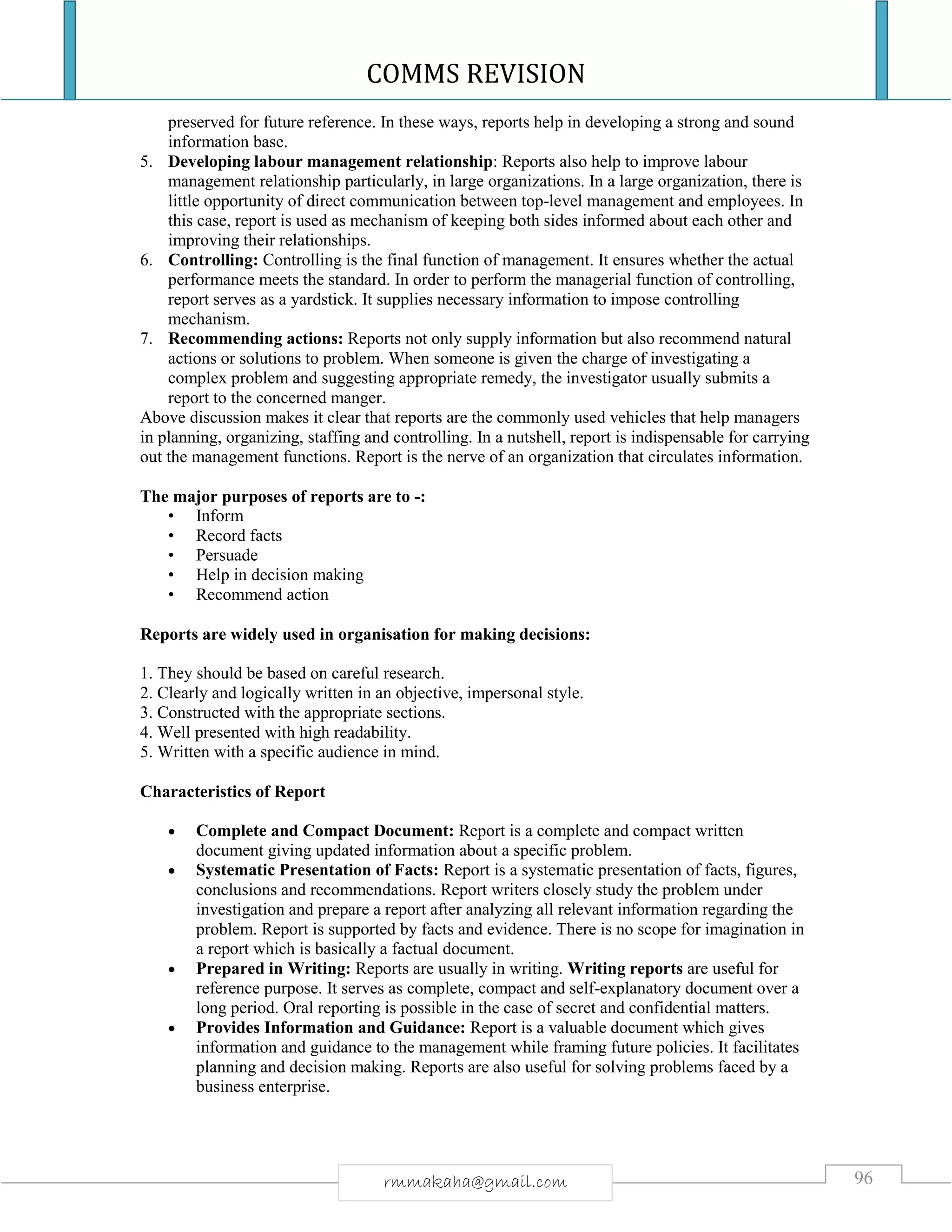 COMMS REVISION
96rmmakaha@gmail.com
preserved for future reference. In these ways, reports help in developing a strong and sound
information base.
5. Developing labour management relationship: Reports also help to improve labour
management relationship particularly, in large organizations. In a large organization, there is
little opportunity of direct communication between top-level management and employees. In
this case, report is used as mechanism of keeping both sides informed about each other and
improving their relationships.
6. Controlling: Controlling is the final function of management. It ensures whether the actual
performance meets the standard. In order to perform the managerial function of controlling,
report serves as a yardstick. It supplies necessary information to impose controlling
mechanism.
7. Recommending actions: Reports not only supply information but also recommend natural
actions or solutions to problem. When someone is given the charge of investigating a
complex problem and suggesting appropriate remedy, the investigator usually submits a
report to the concerned manger.
Above discussion makes it clear that reports are the commonly used vehicles that help managers
in planning, organizing, staffing and controlling. In a nutshell, report is indispensable for carrying
out the management functions. Report is the nerve of an organization that circulates information.
The major purposes of reports are to -:
• Inform
• Record facts
• Persuade
• Help in decision making
• Recommend action
Reports are widely used in organisation for making decisions:
1. They should be based on careful research.
2. Clearly and logically written in an objective, impersonal style.
3. Constructed with the appropriate sections.
4. Well presented with high readability.
5. Written with a specific audience in mind.
Characteristics of Report
 Complete and Compact Document: Report is a complete and compact written
document giving updated information about a specific problem.
 Systematic Presentation of Facts: Report is a systematic presentation of facts, figures,
conclusions and recommendations. Report writers closely study the problem under
investigation and prepare a report after analyzing all relevant information regarding the
problem. Report is supported by facts and evidence. There is no scope for imagination in
a report which is basically a factual document.
 Prepared in Writing: Reports are usually in writing. Writing reports are useful for
reference purpose. It serves as complete, compact and self-explanatory document over a
long period. Oral reporting is possible in the case of secret and confidential matters.
 Provides Information and Guidance: Report is a valuable document which gives
information and guidance to the management while framing future policies. It facilitates
planning and decision making. Reports are also useful for solving problems faced by a
business enterprise.
 
