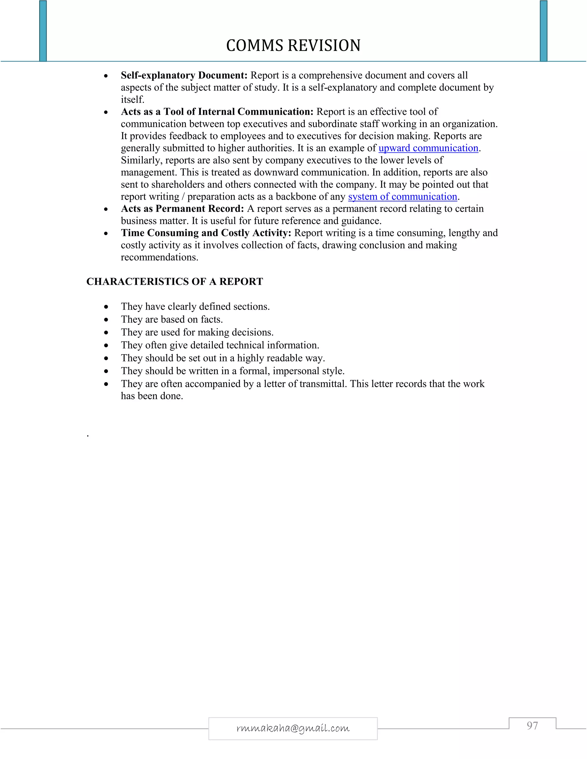 COMMS REVISION
97rmmakaha@gmail.com
 Self-explanatory Document: Report is a comprehensive document and covers all
aspects of the subject matter of study. It is a self-explanatory and complete document by
itself.
 Acts as a Tool of Internal Communication: Report is an effective tool of
communication between top executives and subordinate staff working in an organization.
It provides feedback to employees and to executives for decision making. Reports are
generally submitted to higher authorities. It is an example of upward communication.
Similarly, reports are also sent by company executives to the lower levels of
management. This is treated as downward communication. In addition, reports are also
sent to shareholders and others connected with the company. It may be pointed out that
report writing / preparation acts as a backbone of any system of communication.
 Acts as Permanent Record: A report serves as a permanent record relating to certain
business matter. It is useful for future reference and guidance.
 Time Consuming and Costly Activity: Report writing is a time consuming, lengthy and
costly activity as it involves collection of facts, drawing conclusion and making
recommendations.
CHARACTERISTICS OF A REPORT
 They have clearly defined sections.
 They are based on facts.
 They are used for making decisions.
 They often give detailed technical information.
 They should be set out in a highly readable way.
 They should be written in a formal, impersonal style.
 They are often accompanied by a letter of transmittal. This letter records that the work
has been done.
.
 