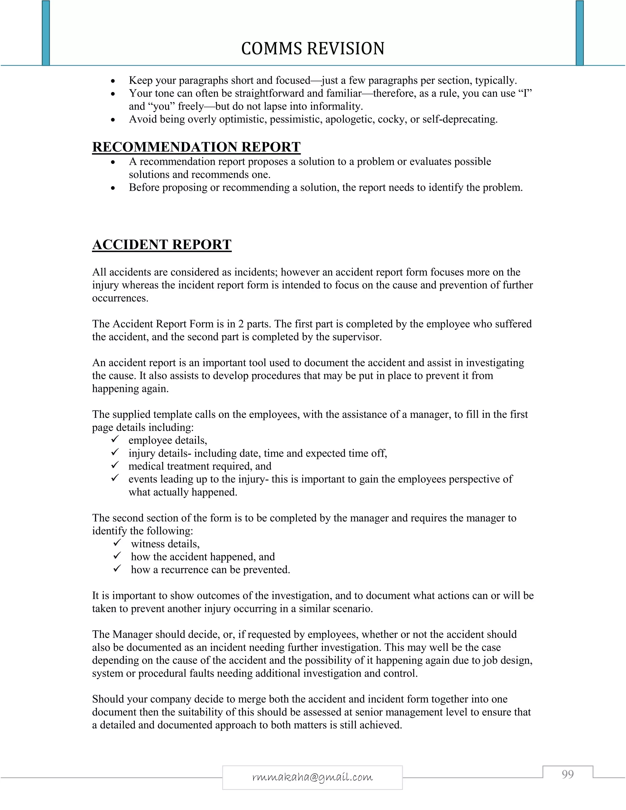 COMMS REVISION
99rmmakaha@gmail.com
 Keep your paragraphs short and focused—just a few paragraphs per section, typically.
 Your tone can often be straightforward and familiar—therefore, as a rule, you can use “I”
and “you” freely—but do not lapse into informality.
 Avoid being overly optimistic, pessimistic, apologetic, cocky, or self-deprecating.
RECOMMENDATION REPORT
 A recommendation report proposes a solution to a problem or evaluates possible
solutions and recommends one.
 Before proposing or recommending a solution, the report needs to identify the problem.
ACCIDENT REPORT
All accidents are considered as incidents; however an accident report form focuses more on the
injury whereas the incident report form is intended to focus on the cause and prevention of further
occurrences.
The Accident Report Form is in 2 parts. The first part is completed by the employee who suffered
the accident, and the second part is completed by the supervisor.
An accident report is an important tool used to document the accident and assist in investigating
the cause. It also assists to develop procedures that may be put in place to prevent it from
happening again.
The supplied template calls on the employees, with the assistance of a manager, to fill in the first
page details including:
 employee details,
 injury details- including date, time and expected time off,
 medical treatment required, and
 events leading up to the injury- this is important to gain the employees perspective of
what actually happened.
The second section of the form is to be completed by the manager and requires the manager to
identify the following:
 witness details,
 how the accident happened, and
 how a recurrence can be prevented.
It is important to show outcomes of the investigation, and to document what actions can or will be
taken to prevent another injury occurring in a similar scenario.
The Manager should decide, or, if requested by employees, whether or not the accident should
also be documented as an incident needing further investigation. This may well be the case
depending on the cause of the accident and the possibility of it happening again due to job design,
system or procedural faults needing additional investigation and control.
Should your company decide to merge both the accident and incident form together into one
document then the suitability of this should be assessed at senior management level to ensure that
a detailed and documented approach to both matters is still achieved.
 