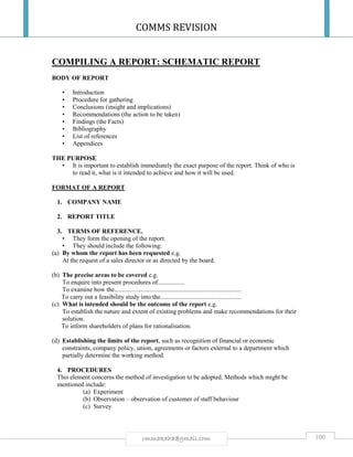 COMMS REVISION
100rmmakaha@gmail.com
COMPILING A REPORT: SCHEMATIC REPORT
BODY OF REPORT
• Introduction
• Procedure for gathering
• Conclusions (insight and implications)
• Recommendations (the action to be taken)
• Findings (the Facts)
• Bibliography
• List of references
• Appendices
THE PURPOSE
• It is important to establish immediately the exact purpose of the report. Think of who is
to read it, what is it intended to achieve and how it will be used.
FORMAT OF A REPORT
1. COMPANY NAME
2. REPORT TITLE
3. TERMS OF REFERENCE.
• They form the opening of the report.
• They should include the following:
(a) By whom the report has been requested e.g.
At the request of a sales director or as directed by the board.
(b) The precise areas to be covered e.g.
To enquire into present procedures of.................
To examine how the................................................................................
To carry out a feasibility study into the...................................................
(c) What is intended should be the outcome of the report e.g.
To establish the nature and extent of existing problems and make recommendations for their
solution.
To inform shareholders of plans for rationalisation.
(d) Establishing the limits of the report, such as recognition of financial or economic
constraints, company policy, union, agreements or factors external to a department which
partially determine the working method.
4. PROCEDURES
This element concerns the method of investigation to be adopted. Methods which might be
mentioned include:
(a) Experiment
(b) Observation – observation of customer of staff behaviour
(c) Survey
 