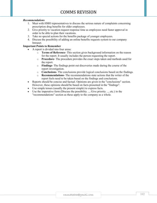 COMMS REVISION
102rmmakaha@gmail.com
Recommendations
1. Meet with HMO representatives to discuss the serious nature of complaints concerning
prescription drug benefits for older employees.
2. Give priority to vacation request response time as employees need faster approval in
order to be able to plan their vacations.
3. Take no special actions for the benefits package of younger employees.
4. Discuss the possibility of adding an online benefits requests system to our company
Intranet.
Important Points to Remember
 A report is divided into four areas:
o Terms of Reference- This section gives background information on the reason
for the report. It usually includes the person requesting the report.
o Procedure- The procedure provides the exact steps taken and methods used for
the report.
o Findings- The findings point out discoveries made during the course of the
report investigation.
o Conclusions- The conclusions provide logical conclusions based on the findings.
o Recommendations- The recommendations state actions that the writer of the
report feels need to be taken based on the findings and conclusions.
 Reports should be concise and factual. Opinions are given in the "conclusions" section.
However, these opinions should be based on facts presented in the "findings".
 Use simple tenses (usually the present simple) to express facts.
 Use the imperative form (Discuss the possibility ..., Give priority ..., etc.) in the
"recommendations" section as these apply to the company as a whole.
 