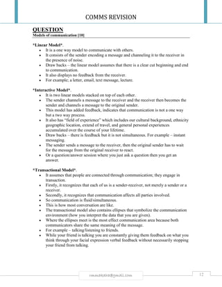 COMMS REVISION
12rmmakaha@gmail.com
QUESTION
Models of communication [10]
*Linear Model*.
 It is a one way model to communicate with others.
 It consists of the sender encoding a message and channeling it to the receiver in
the presence of noise.
 Draw backs – the linear model assumes that there is a clear cut beginning and end
to communication.
 It also displays no feedback from the receiver.
 For example; a letter, email, text message, lecture.
*Interactive Model*.
 It is two linear models stacked on top of each other.
 The sender channels a message to the receiver and the receiver then becomes the
sender and channels a message to the original sender.
 This model has added feedback, indicates that communication is not a one way
but a two way process.
 It also has “field of experience” which includes our cultural background, ethnicity
geographic location, extend of travel, and general personal experiences
accumulated over the course of your lifetime.
 Draw backs – there is feedback but it is not simultaneous. For example – instant
messaging.
 The sender sends a message to the receiver, then the original sender has to wait
for the message from the original receiver to react.
 Or a question/answer session where you just ask a question then you get an
answer.
*Transactional Model*.
 It assumes that people are connected through communication; they engage in
transaction.
 Firstly, it recognizes that each of us is a sender-receiver, not merely a sender or a
receiver.
 Secondly, it recognizes that communication affects all parties involved.
 So communication is fluid/simultaneous.
 This is how most conversation are like.
 The transactional model also contains ellipses that symbolize the communication
environment (how you interpret the data that you are given).
 Where the ellipses meet is the most effect communication area because both
communicators share the same meaning of the message.
 For example – talking/listening to friends.
 While your friend is talking you are constantly giving them feedback on what you
think through your facial expression verbal feedback without necessarily stopping
your friend from talking.
 