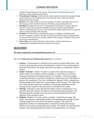 COMMS REVISION
15rmmakaha@gmail.com
medium for transmitting it to the receiver. The medium of communication can be
speaking, writing, signaling, gesturing etc.
5. Transmission of message: In this step, the sender actually transmits the message through
chosen medium. In the communication cycle, the tasks of the sender end with the
transmission of the message.
6. Receiver: This stage simply involves the reception of sender’s message by the receiver.
The message can be received in the form of hearing, seeing, feeling and so on.
7. Decoding: Decoding is the receiver’s interpretation of the sender’s message. Here the
receiver converts the message into thoughts and tries to analyze and understand it.
Effective communication can occur only when both the sender and the receiver assign the
same or similar meanings to the message.
8. Feedback: The final step of communication process is feedback. Feedback means
receiver’s response to sender’s message. It increases the effectiveness of communication.
It ensures that the receiver has correctly understood the message. Feedback is the essence
of two-way communication
9. Noise: Noise is any type of disruption that interferes with the transmission or
interpretation of information from the sender to the receiver.
QUESTION
The main components of communication process 10]
The main components of communication process are as follows:
1. Context - Communication is affected by the context in which it takes place. This
context may be physical, social, chronological or cultural. Every communication
proceeds with context. The sender chooses the message to communicate within a
context.
2. Sender / Encoder - Sender / Encoder is a person who sends the message. A
sender makes use of symbols (words or graphic or visual aids) to convey the
message and produce the required response. For instance - a training manager
conducting training for new batch of employees. Sender may be an individual or a
group or an organization. The views, background, approach, skills, competencies,
and knowledge of the sender have a great impact on the message. The verbal and
non verbal symbols chosen are essential in ascertaining interpretation of the
message by the recipient in the same terms as intended by the sender.
3. Message - Message is a key idea that the sender wants to communicate. It is a
sign that elicits the response of recipient. Communication process begins with
deciding about the message to be conveyed. It must be ensured that the main
objective of the message is clear.
4. Medium - Medium is a means used to exchange / transmit the message. The
sender must choose an appropriate medium for transmitting the message else the
message might not be conveyed to the desired recipients. The choice of
appropriate medium of communication is essential for making the message
effective and correctly interpreted by the recipient. This choice of communication
medium varies depending upon the features of communication. For instance -
 
