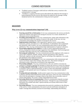 COMMS REVISION
17rmmakaha@gmail.com
 “Feedback consists of messages-verbal and non-verbal-that convey a reaction to the
communication’s message.”
 “Feedback is a response from the receiver that informs the sender how the message is
being interpreted form the receiver that informs the sender how the message is being
interpreted and how the communication is being received in general.”
QUESTION
Why is two (2) way communications important? [10]
1. Ensuring smooth flow of information: In two-way communication, the receiver can directly
express his response with regard to the message he received. As a result, smooth flow of
information occurs in both directions.
2. Providing acknowledgement: In two-way communication, sender sends information to the
receiver and receiver gives his response or answer to the sender. In this way, two-way
commutation acknowledges the reception of message by the receiver.
3. Implementation of directions: In the organization, superiors convey various orders,
instructions, policies, procedures etc. to the subordinates. If subordinates fail to understand
any instruction, order or policy, two-way communication allows them to ask for further
clarification. Thus, two-way communication helps implementation of superior’s directions.
4. Encouraging suggestion form employee: In order to enrich organizational plans and
policies, management should encourage suggestions from subordinates. Such encouragement
is possible when there exists two-way communication channels.
5. Increasing job satisfactions: Two-way communication provides employees with a means to
convey their complaints, attitudes, feelings, interests and opinion to their superiors.
Afterwards, superiors can take necessary steps for well-being of the employees. As a result,
job satisfaction of the employees increases.
6. Creating democratic environment: In two-way communication, both communicator and
receiver can freely express their feelings, ideas and views. This mutual exchange of
information creates a democratic environment in the organization.
7. Overcoming ambiguity: Two-way communication is also very useful to overcome any
confusion or ambiguity regarding the message as it allows the receiver to convey his response.
8. Creating congenial relationship: Congenial relationship between workers and management
is essential to achieve organizational goals. In order to create such relationship, management
must listen to the opinions and views of employees. Two-way communication makes it
possible.
9. Creating informal relationship: Another positive aspect of two-way communication is that
it enhances informal relationship between sender and receiver. Since two-way communication
allows both the participants to exchange whatever they think, they can develop a sense of
mutual understanding. The result is a better relationship between them.
10. Increasing effectiveness of communication: Effective communication depends on proper
understanding of message by both sender and receiver. Through two-way communication,
both parties can evaluate each other’s opinion and thus can increase effectiveness of their
communication.
11. Increasing efficiency: Two-way communication also positively contributes to the efficiency
of the receiver. In this communication, the receiver can seek clarification and analysis of
sender’s message that ultimately increases his knowledge, understanding and efficiency.
 