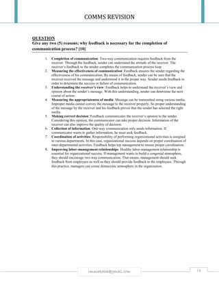 COMMS REVISION
18rmmakaha@gmail.com
QUESTION
Give any two (5) reasons; why feedback is necessary for the completion of
communication process? [10]
1. Completion of communication: Two-way communication requires feedback from the
receiver. Through the feedback, sender can understand the attitude of the receiver. The
receiver’s feedback to the sender completes the communication process loop
2. Measuring the effectiveness of communication: Feedback ensures the sender regarding the
effectiveness of his communication. By means of feedback, sender can be sure that the
receiver received the message and understood it in the proper way. Sender needs feedback in
order to determine the success or failure of communication.
3. Understanding the receiver’s view: Feedback helps to understand the receiver’s view and
opinion about the sender’s message. With this understanding, sender can determine the next
course of action.
4. Measuring the appropriateness of media: Message can be transmitted using various media.
Improper media cannot convey the message to the receiver properly. So proper understanding
of the message by the receiver and his feedback proves that the sender has selected the right
media.
5. Making correct decision: Feedback communicates the receiver’s opinion to the sender.
Considering this opinion, the communicator can take proper decision. Information of the
receiver can also improve the quality of decision.
6. Collection of information: One-way communication only sends information. If
communicator wants to gather information, he must seek feedback.
7. Coordination of activities: Responsibility of performing organizational activities is assigned
to various departments. In this case, organizational success depends on proper coordination of
inter-departmental activities. Feedback helps top management to ensure proper coordination.
8. Improving labor-management relationships: Healthy labor-management relationship is
essential for organizational success. If management wants to build a congenial atmosphere,
they should encourage two-way communication. That means, management should seek
feedback from employees as well as they should provide feedback to the employees. Through
this practice, managers can create democratic atmosphere in the organization.
 