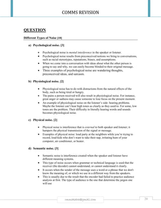 COMMS REVISION
20rmmakaha@gmail.com
QUESTION
Different Types of Noise [10]
a) Psychological noise. [3]
 Psychological noise is mental interference in the speaker or listener.
 Psychological noise results from preconceived notions we bring to conversations,
such as racial stereotypes, reputations, biases, and assumptions.
 When we come into a conversation with ideas about what the other person is
going to say and why, we can easily become blinded to their original message.
 Three examples of psychological noise are wandering thoughts,
preconceived ideas, and sarcasm.
b) Physiological noise. [2]
 Physiological noise has to do with distractions from the natural effects of the
body, such as being tired or hungry.
 The pains a person received will also result in physiological noise. For instance,
great anger or sadness may cause someone to lose focus on the present moment.
 An example of physiological noise on the listener’s side: hearing problems.
Maybe the listener can’t hear high tones as clearly as they used to. For some, low
tones are the problem. Their difficulty in literally hearing words and sounds
becomes physiological noise.
c) Physical noise. [2]
 Physical noise is interference that is external to both speaker and listener; it
hampers the physical transmission of the signal or message.
 Examples of physical noise: loud party at the neighbors while you’re trying to
record, loud kids who don’t want to take their nap, irritating hum of your
computer, air conditioner, or heater.
d) Semantic noise. [3]
 Semantic noise is interference created when the speaker and listener have
different meaning systems.
 This type of noise occurs when grammar or technical language is used that the
receiver (the decoder) cannot understand, or cannot understand it clearly.
 It occurs when the sender of the message uses a word or a phrase that we don't
know the meaning of, or which we use in a different way from the speakers.
 This is usually due to the result that the encoder had failed to practice audience
analysis at first. The type of audience is the one that determine the jargon one
will use
 
