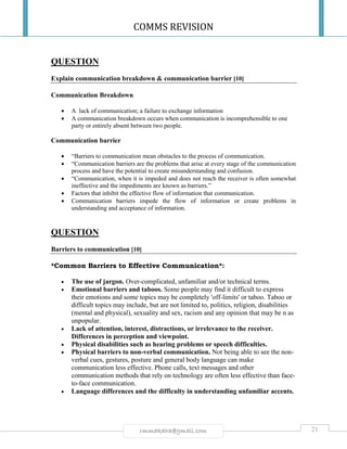 COMMS REVISION
21rmmakaha@gmail.com
QUESTION
Explain communication breakdown & communication barrier [10]
Communication Breakdown
 A lack of communication; a failure to exchange information
 A communication breakdown occurs when communication is incomprehensible to one
party or entirely absent between two people.
Communication barrier
 “Barriers to communication mean obstacles to the process of communication.
 “Communication barriers are the problems that arise at every stage of the communication
process and have the potential to create misunderstanding and confusion.
 “Communication, when it is impeded and does not reach the receiver is often somewhat
ineffective and the impediments are known as barriers.”
 Factors that inhibit the effective flow of information that communication.
 Communication barriers impede the flow of information or create problems in
understanding and acceptance of information.
QUESTION
Barriers to communication [10]
*Common Barriers to Effective Communication*:
 The use of jargon. Over-complicated, unfamiliar and/or technical terms.
 Emotional barriers and taboos. Some people may find it difficult to express
their emotions and some topics may be completely 'off-limits' or taboo. Taboo or
difficult topics may include, but are not limited to, politics, religion, disabilities
(mental and physical), sexuality and sex, racism and any opinion that may be n as
unpopular.
 Lack of attention, interest, distractions, or irrelevance to the receiver.
Differences in perception and viewpoint.
 Physical disabilities such as hearing problems or speech difficulties.
 Physical barriers to non-verbal communication. Not being able to see the non-
verbal cues, gestures, posture and general body language can make
communication less effective. Phone calls, text messages and other
communication methods that rely on technology are often less effective than face-
to-face communication.
 Language differences and the difficulty in understanding unfamiliar accents.
 