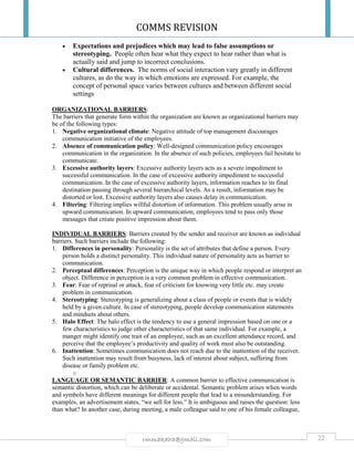 COMMS REVISION
22rmmakaha@gmail.com
 Expectations and prejudices which may lead to false assumptions or
stereotyping. People often hear what they expect to hear rather than what is
actually said and jump to incorrect conclusions.
 Cultural differences. The norms of social interaction vary greatly in different
cultures, as do the way in which emotions are expressed. For example, the
concept of personal space varies between cultures and between different social
settings
ORGANIZATIONAL BARRIERS:
The barriers that generate form within the organization are known as organizational barriers may
be of the following types:
1. Negative organizational climate: Negative attitude of top management discourages
communication initiative of the employees.
2. Absence of communication policy: Well-designed communication policy encourages
communication in the organization. In the absence of such policies, employees fail hesitate to
communicate.
3. Excessive authority layers: Excessive authority layers acts as a severe impediment to
successful communication. In the case of excessive authority impediment to successful
communication. In the case of excessive authority layers, information reaches to its final
destination passing through several hierarchical levels. As a result, information may be
distorted or lost. Excessive authority layers also causes delay in communication.
4. Filtering: Filtering implies willful distortion of information. This problem usually arise in
upward communication. In upward communication, employees tend to pass only those
messages that create positive impression about them.
INDIVIDUAL BARRIERS: Barriers created by the sender and receiver are known as individual
barriers. Such barriers include the following:
1. Differences in personality: Personality is the set of attributes that define a person. Every
person holds a distinct personality. This individual nature of personality acts as barrier to
communication.
2. Perceptual differences: Perception is the unique way in which people respond or interpret an
object. Difference in perception is a very common problem in effective communication.
3. Fear: Fear of reprisal or attack, fear of criticism for knowing very little etc. may create
problem in communication.
4. Stereotyping: Stereotyping is generalizing about a class of people or events that is widely
held by a given culture. In case of stereotyping, people develop communication statements
and mindsets about others.
5. Halo Effect: The halo effect is the tendency to use a general impression based on one or a
few characteristics to judge other characteristics of that same individual. For example, a
manger might identify one trait of an employee, such as an excellent attendance record, and
perceive that the employee’s productivity and quality of work must also be outstanding.
6. Inattention: Sometimes communication does not reach due to the inattention of the receiver.
Such inattention may result from busyness, lack of interest about subject, suffering from
disease or family problem etc.
o
LANGUAGE OR SEMANTIC BARRIER: A common barrier to effective communication is
semantic distortion, which can be deliberate or accidental. Semantic problem arises when words
and symbols have different meanings for different people that lead to a misunderstanding. For
examples, an advertisement states, “we sell for less.” It is ambiguous and raises the question: less
than what? In another case, during meeting, a male colleague said to one of his female colleague,
 