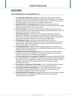 COMMS REVISION
24rmmakaha@gmail.com
QUESTION
Overcoming Barriers to communication [10]
 Developing flat organization structure: In modern time, organizations prefer flat
structure to tall one. Flat structure has fewer heretical levels that reduce communication
gap between superiors and subordinates. Therefore, business enterprises in any country
should design flat structure in place of the traditional tall structure.
 Specifying objective of communication: In order to overcome the problem of
ambiguity, communicator should specify the objective of communication. This will help
him to arrange the message concisely and clearly.
 Clear-cut message: Top executives should send clear orders, instructions, policies,
procedures and directions so that misunderstanding and confusion do not arise. This will
enhance the effectiveness of communication.
 Using simple language: Language creates numerous communication problems in
organization. Employees in the organization are neither equally educated nor trained.
Therefore, the communication should use simple and common words. At the same time,
they should avoid technical jargons so that everyone can understand it.
 Selecting proper media: Appropriate media should be used for effective
communication. Management should decide when to use oral medium and when to use
written medium. While selecting media, management must consider the nature of the
message, its importance and complexity.
 Encouraging feedback: Managers should encourage feedback from subordinates to
attain the objective of communication. This will help the manager to know the reaction of
subordinates and to take proper action.
 Providing communication training: Organizations can provide training to enhance
communication skills of their employees. In this regard, organizations can arrange
seminars, symposiums or institutional training programs.
 Creating congenial labor management relationship: Harmonious relationship between
labors and management is essential for successful communication. Relationship between
them affects the level of importance one party gives on the message of other. Therefore,
management and labor should cooperate with each other to create a favorable
communication climate.
 Using modern communication technologies: In order to facilitate speedy and regular
communication, organizations need to use modern communication devices.
 Encouraging informal communication: To make formal communication effective,
organizations can arrange informal channels. This will obviously promote good
relationship among the participants in the organization.
 Unbiased attitude of management: Management should be free from political, regional
and religious biasness. Their neutral attitude will bring a fair environment of
communication in the organization.
 