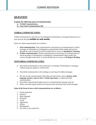 COMMS REVISION
25rmmakaha@gmail.com
QUESTION
Explain the following types of communication
a) Verbal Communication
b) Nonverbal Communication [10]
VERBAL COMMUNICATION:
Verbal communication is the process of exchanging of information or messages between two or
more persons through written or oral words.
Forms of verbal communication are as follows:
1. Oral communication: Oral communication is the process of communication in which
messages or information is exchanged or communicated within sender and receiver
through the word of mouth. It can be divided into two ways: a. Speaking b. Listening.
2. Written communication: Written communication is the process of communication in
which messages or information is exchanged or communicated within sender and
receiver through written form. It can be divided into two ways: a. Writing b. Reading.
NONVERBAL COMMUNICATION:
 Nonverbal communication is the expression or exchange of information or messages
without using any spoken or written word.
 Nonverbal communication is the sending or receiving of wordless messages.
 We can say that communication other than oral and written, such as gesture, body
language, posture, tone of voice or facial expressions, is called nonverbal
communication.
 Nonverbal communication helps receiver in interpreting the message received.
 Often, nonverbal signals reflects the situation more accurately than verbal messages.
Some of the forms of non-verbal communications are as follows:
1. Facial expression
2. Gestures
3. Body language
4. Proximity
5. Touch
6. Appearance
7. Silence
8. Paralinguistic
9. Eye Gaze or eye contact etc.
 