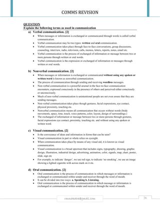 COMMS REVISION
26rmmakaha@gmail.com
QUESTION
Explain the following terms as used in communication
a) Verbal communication. [2]
 When messages or information is exchanged or communicated through words is called verbal
communication.
 Verbal communication may be two types: written and oral communication.
 Verbal communication takes place through face-to-face conversations, group discussions,
counseling, interview, radio, television, calls, memos, letters, reports, notes, email etc.
 Verbal communication is the process of exchanged of information or message between two or
more persons through written or oral words.
 Verbal communication is the expression or exchanged of information or messages through
written or oral words.
b) Nonverbal communication. [2]
 When messages or information is exchanged or communicated without using any spoken or
written word is known as nonverbal communication.
 The process of communication through sending and receiving wordless messages.
 Non-verbal communication is a powerful arsenal in the face-to-face communication
encounters, expressed consciously in the presence of others and perceived either consciously
or unconsciously.
 Much of non-verbal communication is unintentional people are not even aware that they are
sending messages.
 Non-verbal communication takes place though gestures, facial expressions, eye contact,
physical proximity, touching etc.
 Nonverbal communication means all communication that occurs without words (body
movements, space, time, touch, voice patterns, color, layout, design of surroundings.)
 The exchanged of information or message between two or more persons through gestures,
facial expressions eye contact, proximity, touching etc. and without using any spoken or
written word.
c) Visual communication. [2]
 Is the conveyance of ideas and information in forms that can be seen?
 Visual communication in part or whole relies on eyesight.
 When communication takes place by means of any visual aid, it is known as visual
communication.
 Visual communication is a broad spectrum that includes signs, typography, drawing, graphic
design, illustration, industrial design, advertising, animation, color, signals, map, chart, poster,
slide, sign etc
 For example, to indicate ‘danger’, we use red sign, to indicate ‘no smoking’, we use an image
showing a lighted cigarette with across mark on it etc.
d) Oral communication. [2]
 Oral communication is the process of communication in which messages or information is
exchanged or communicated within sender and receiver through the word of mouth.
 It can be divided into two ways: a. Speaking b. Listening.
 Oral communication is the process of communication in which message or information is
exchanged or communicated within sender and receiver through the word of mouth.
 