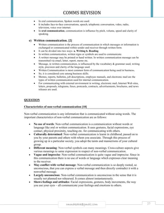 COMMS REVISION
27rmmakaha@gmail.com
 In oral communication, Spoken words are used.
 It includes face-to-face conversations, speech, telephonic conversation, video, radio,
television, voice over internet.
 In oral communication, communication is influence by pitch, volume, speed and clarity of
speaking.
e) Written communication. [2]
 Written communication is the process of communication in which messages or information is
exchanged or communicated within sender and receiver through written form.
 It can be divided into two ways: a. Writing b. Reading
 In written communication, written signs or symbols are used to communicate.
 A written message may be printed or hand written. In written communication message can be
transmitted via email, letter, report, memo etc.
 Message, in written communication, is influenced by the vocabulary & grammar used, writing
style, precision and clarity of the language used.
 Written Communication is most common form of communication being used in business.
 So, it is considered core among business skills.
 Memos, reports, bulletins, job descriptions, employee manuals, and electronic mail are the
types of written communication used for internal communication.
 For communicating with external environment in writing, electronic mail, Internet Web sites,
letters, proposals, telegrams, faxes, postcards, contracts, advertisements, brochures, and news
releases are used.
QUESTION
Characteristics of non-verbal communication [10]
Non-verbal communication is any information that is communicated without using words. The
important characteristics of non-verbal communication are as follows:
 No use of words: Non-verbal communication is a communication without words or
language like oral or written communication. It uses gestures, facial expressions, eye
contact, physical proximity, touching etc. for communicating with others.
 Culturally determined: Non-verbal communication is learnt in childhood, passed on to
you by your parents and others with whom you associate. Through this process of
growing up in a particular society, you adopt the taints and mannerisms of your cultural
group.
 Different meaning: Non-verbal symbols can many meanings. Cross-culture aspects give
various meanings to same expression in respect of non-verbal communication.
 Vague and imprecise: Non-verbal communication is quite vague and imprecise. Since in
this communication there is no use of words or language which expresses clear meaning
to the receiver.
 May conflict with verbal message: Non-verbal communication is so deeply rooted, so
unconscious, that you can express a verbal message and then directly contradict it with a
nonverbal message.
 Largely unconscious: Non-verbal communication is unconscious in the sense that it is
usually not planned nor rehearsed. It comes almost instantaneously.
 Shows feelings and attitudes: Facial expressions, gestures, body movements, the way
you use your eyes – all communicate your feelings and emotions to others.
 
