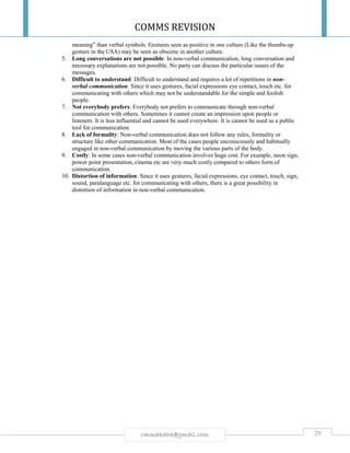 COMMS REVISION
29rmmakaha@gmail.com
meaning” than verbal symbols. Gestures seen as positive in one culture (Like the thumbs-up
gesture in the USA) may be seen as obscene in another culture.
5. Long conversations are not possible: In non-verbal communication, long conversation and
necessary explanations are not possible. No party can discuss the particular issues of the
messages.
6. Difficult to understand: Difficult to understand and requires a lot of repetitions in non-
verbal communication. Since it uses gestures, facial expressions eye contact, touch etc. for
communicating with others which may not be understandable for the simple and foolish
people.
7. Not everybody prefers: Everybody not prefers to communicate through non-verbal
communication with others. Sometimes it cannot create an impression upon people or
listeners. It is less influential and cannot be used everywhere. It is cannot be used as a public
tool for communication.
8. Lack of formality: Non-verbal communication does not follow any rules, formality or
structure like other communication. Most of the cases people unconsciously and habitually
engaged in non-verbal communication by moving the various parts of the body.
9. Costly: In some cases non-verbal communication involves huge cost. For example, neon sign,
power point presentation, cinema etc are very much costly compared to others form of
communication.
10. Distortion of information: Since it uses gestures, facial expressions, eye contact, touch, sign,
sound, paralanguage etc. for communicating with others, there is a great possibility in
distortion of information in non-verbal communication.
 