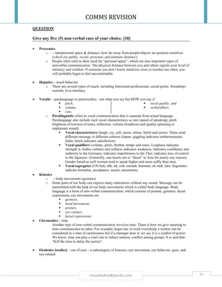 COMMS REVISION
31rmmakaha@gmail.com
QUESTION
Give any five (5) non-verbal cues of your choice. [10]
 Proxemics
o – interpersonal space & distance, how far away from people/objects we position ourselves
(which are public, social, personal, and intimate distance)
o People often refer to their need for “personal space”, which are also important types of
nonverbal communication. The physical distance between you and others signals your level of
intimacy and comfort. If someone you don’t know stand too close or touches too often, you
will probably begin to feel uncomfortable.
 Hepatics – touch behavior
o There are several types of touch, including functional-professional, social-polite, friendship-
warmth, love-intimacy
 Vocalic – paralanguage or paravocalics - not what you say but HOW you say it’
 pitch,
 volume,
 rate,
 vocal quality, and
 verbal fillers
o Paralinguistic refers to vocal communication that is separate from actual language.
Paralanguage also include such vocal characteristics as rate (speed of speaking), pitch
(highness of lowness of tone), inflection, volume (loudness) and quality (pleasing or
unpleasant sound).
 Vocal characterizers (laugh, cry, yell, moan, whine, belch and yawn). These send
different message in different cultures (Japan- giggling indicates embarrassment;
India- belch indicates satisfaction)
 Vocal qualifiers (volume, pitch, rhythm, tempo and tone). Loudness indicates
strength in Arabic cultures and softness indicates weakness; indicates confidence and
authority to the Germans; indicates impoliteness to the Thai; indicates loss of control
to the Japanese. (Generally, one learns not to “shout” in Asia for nearly any reason).
Gender based as well women tend to speak higher and more softly than men.
 Vocal segregates (UN-huh, shh, uh, ooh, mmmh, hummm, eh mah, lah). Segretates
indicate formality, acceptance, assent, uncertainty.
 Kinesics
o – body movements (gestures)
o Some parts of our body can express many indications without any sound. Message can be
transmitted with the help of our body movements which is called body language. Body
language is a form of non-verbal communication, which consists of posture, gestures, facial
expressions, eye movements etc.
 gestures,
 head movements
 posture,
 eye contact,
 facial expressions
 Chronemics – time
Another type of non-verbal communication involves time. Thant is how we give meaning to
time communicates to other. For example, begin late in work everybody a worker can be
considered as a man of carelessness but if a manager does it; we say it is a symbol of power.
We know, time can play a vital role to reduce tension, conflict among groups. It is said that-
“Kill the time to delay the justice”.
 Oculesics [ocalics] – use of eyes - a subcategory of kinesics, eye movement, eye behavior, gaze, and
eye-related
 