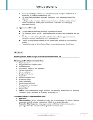 COMMS REVISION
35rmmakaha@gmail.com
 To look at something or someone for a long time, especially in surprise or admiration, or
because you are thinking about something else:
 Eye contact indicates looking, staring and blinking etc. which is important in nonverbal
behaviors.
 Looking at another person can indicate a range of emotions, including hostility, attention,
interest and attraction, defines power and status and has a central role in managing
impressions of others.
e) Appearance and dress. [2]
 External appearances also play a vital role to communicate others.
 Our clothes and dresses provide a good visual signal to our interest, age, personality, taste and
sex.
 Our choice of color, clothing, hairstyles and other factors affecting appearance are also
considered a means of nonverbal can evoke different moods.
 Consider differing cultural standards on what is attractive in dress and on what constitutes
modesty.
 For example, seeing the dress of army officers, we can easily determine the job status.
QUESTION
Advantages and disadvantages of written communication [10]
Advantages of written communication:
 Easy to preserve: .
 Easy presentation of complex matter:
 Permanent record:
 Prevention of wastage of time and money:
 Accurate presentation:
 Use as a reference:
 Delegation of authority
 Longevity:
 Effective communication:
 Maintaining image: .
 Proper information: .
 Less distortion possibility.
 No opportunity to misinterpret:
 Controlling tool:
 Easy to verify:.
 Others: Clear understanding, Legal document, Acceptability, Reduction of risk, Creating
confidence, Easy circulation, Wide access or coverage etc.
Disadvantages of written communication
 Expensive:
 Time consuming: Written communication takes time to communicate with others. It is a time
consuming media. It costs the valuable time of both the writer and the reader.
 Useless for illiterate person: It messages receiver is illiterate, written communication is
quite impossible. This is major disadvantage written communication.
 