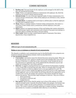 COMMS REVISION
37rmmakaha@gmail.com
6. Reading rack: Necessary books for the employees can be arranged on the shelf so that
they can read and get knowledge.
7. Notice: Notice is an important medium to communicate with employees. By which the
employees are invited to attend a special meeting.
8. Internal circular: It is one of the most important media of written communication. It is
used for internal communication. When all the employees are informed at a time, internal
circular is used.
9. Complain Book: A complains book can be kept in a definite place so that the employees
can write their complaints with it.
10. Memo: Memo is a popular medium of internal written communication. The memo is a
short form of letter usually used to communicate with the employees of the same
organization.
11. Report: Report is an organized statement of facts and findings that contains information
obtained by proper inquiry and examination and evaluation of any past event relating to a
particular subject or problem that helps to decision making.
12. Other media: Salary envelope, annual financial reports or statements, Note sheets,
Question box, Essay competition etc.
QUESTION
Different types of oral communication [10]
Medias or ways or techniques or channels of oral communication
The channels or methods or oral communication may be classified broadly in two categories non
mechanical channels and mechanical channels which are described below:
A. Non mechanical channels
 Conversation: conversation means the informal discussion among the people. When one
person discusses his views, opinion to another person and exchanges their views in the
presence of both then it is called face to face conversation. It also includes the face-to-
face discussion on a particular issue. In this method both the information receiver and
sender can exchange their views freely and fairly.
 Interview: It suggests a meeting between two or more persons for the purpose of getting
a view of each other or for knowing each other. When we normally think of an interview,
we think a situation in which an employer tries to size up an applicant for a job. The
employer’s aim is to know whether the applicant can be fit for service to this organization
and the applicant’s aim is to find whether the job being offered by the organization can be
suitable to him. Its first, the speaker asks questions to the listener and then the listener
answers the question. There are three major techniques of interview. They are as follows:
o Direct questioning
o Non-directive interview and
o Guided interview
 Does speech: Speech means what the speaker says in front of the audience. It is fully
audience-oriented system. Generally the political leaders, the managers, the business man
or the workers’ leaders use this system sometimes. It can build tension or it can relax
tension. This system is practiced in public gathering at company meetings, inauguration
and seminars etc. In needs to considerable skills otherwise it is not effective.
 