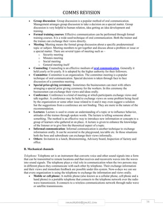 COMMS REVISION
38rmmakaha@gmail.com
 Group discussion: Group discussion is a popular method of oral communication.
Management arranges group discussion to take a decision on a special matter. Group
discussion is very helpful to human relation, idea getting an idea development and
training.
 Formal training courses: Effective communication can be performed through formal
training courses. It is a wide used technique of oral communication. Both the trainer and
the trainee can exchange their views directly.
 Meeting: Meeting means the formal group discussion about a specific predetermined
topic or subject. Meeting members to get together and discuss about a problem or issue or
a special matter. There are several types of meeting such as –
o Security meeting
o Minutes meeting
o Social meeting
o General meeting itself
 Counseling: Counseling is an effective medium of oral communication. Generally it
held yearly or bi-yearly. It is adopted by the higher authority for their followers.
 Committee: Committee is an organization. The committee meeting is a popular
technique of oral communication. Special decision is taken through face to face
discussion of a committee meeting.
 Special prize-giving ceremony: Sometimes the businessmen can meet with others
arranging a special prize giving ceremony for the workers. In this ceremony the
businessmen can exchange their views and ideas orally.
 Conference: Conference is a kind of meeting at which participants exchange views and
talk together. A conference may be held to exchange views on some problem being faced
by the organization or some other issue related to it and it may even suggest a solution
but the suggestions from a conference are not binding. They are more in the nature of the
recommendation.
 Lectures: Lecture is used to create an understanding of a topic or to influence behavior,
attitudes of the trainee through spoken words. The lecture is telling someone about
something. The method is an effective way to introduce new information or concepts to a
group of learners who gathered at on place. A lecture is given to enhance the knowledge
of the listener or to give him the theoretical aspect of a topic.
 Informal communication: Informal communication is another technique to exchange
information orally. It can be occurred in the playground, tea table etc. In those situations
both the boss and subordinate can exchange their views informally.
 Others: Invitation to a lunch, Brainstorming, Advisory board, Inspection of factory and
office.
B. Mechanical channels
Telephone: Telephone set is an instrument that converts voice and other sound signals into a form
that can be transmitted to remote locations and that receives and reconverts waves into the waves
into sound signals. The telephone plays a vital role in communication when the two persons stay
in different places they communicate with each other by telephone. Their exchange information
and their views and immediate feedback are possible under this system. Now-a-days we can see
that every organization is using the telephone to exchange the information and views orally.
 Mobile or cell phone: A mobile phone (also known as a cellular phone, cell phone and a
hand phone) is a portable telephone that connects to the telephone network over the radio
wave transmission. It connects to a wireless communications network through radio wave
or satellite transmissions.
 