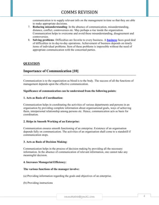 COMMS REVISION
4rmmakaha@gmail.com
communication is to supply relevant info on the management in time so that they are able
to make appropriate decisions.
7. Reducing misunderstanding: In the absence of communication, misunderstanding,
distance, conflict, controversies etc. May perhaps a rise inside the organization.
Communication helps to overcome and avoid these misunderstanding, disagreement and
controversies.
8. Solving problems: Difficulties are favorite to every business. A business faces good deal
of difficulties in its day-to-day operations. Achievement of business depends on timely
items of individual problems. Item of these problems is impossible without the need of
appropriate communication with the concerned parties.
QUESTION
Importance of Communication [10]
Communication is to the organization as blood is to the body. The success of all the functions of
management depends upon the effective communication.
Significance of communication can be understood from the following points:
1. Acts as Basis of Coordination:
Communication helps in coordinating the activities of various departments and persons in an
organisation by providing complete information about organisational goals, ways of achieving
them, interpersonal relationship among persons etc. Hence, communication acts as basis for
coordination.
2. Helps in Smooth Working of an Enterprise:
Communication ensures smooth functioning of an enterprise. Existence of an organisation
depends fully on communication. The activities of an organisation shall come to a standstill if
communication stops.
3. Acts as Basis of Decision Making:
Communication helps in the process of decision making by providing all the necessary
information. In the absence of communication of relevant information, one cannot take any
meaningful decision.
4. Increases Managerial Efficiency:
The various functions of the manager involve:
(a) Providing information regarding the goals and objectives of an enterprise.
(b) Providing instructions
 