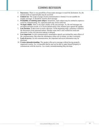 COMMS REVISION
40rmmakaha@gmail.com
3. Inaccuracy: There is very possibility of inaccurate messages to reach the destination. So, the
reverse result of expected plan may be occurred.
4. Limited use: The scope of usage of oral communication is limited. It is not suitable for
lengthy messages. It should be sued for short message.
5. Probability of omitting main subject: Sometimes, main subject may be omitted to express a
word for communicating. So, expected result may not be achieved.
6. No legal validity: there is any legal validity of the oral message. As, the oral messages are
not taped and kept records, so it can be denied easily if the situation goes against the speaker.
7. Late decision: It takes time to reach a decision. At the beginning stage, sometime is killed in
the discussion of any personal matters. Besides some time is also wasted for irrelevant
discussion. In this way decision making is delayed.
8. Less important: In oral communication, meaningless speech can mislead the main effects of
the communication. But when the information comes out in written, we take it seriously.
9. Lack of secrecy: In oral communication, the important and secret information may be
disclosed.
10. Creates misunderstanding: The speaker often gives message without having properly
organized it earlier. So, it is possible that he may not be able to make himself properly to
communicate with the receiver. As a result, misunderstanding May develops.
 
