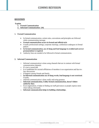COMMS REVISION
42rmmakaha@gmail.com
QUESTION
Explain
1. Formal Communication
2. Informal Communication [10]
1. Formal Communication
 In formal communication, certain rules, conventions and principles are followed
while communicating message.
 Formal communication occurs in formal and official style.
 Usually professional settings, corporate meetings, conferences undergoes in formal
pattern.
 In formal communication, use of slang and foul language is avoided and correct
pronunciation is required.
 Authority lines are needed to be followed in formal communication.
2. Informal Communication
o Informal communication is done using channels that are in contrast with formal
communication channels.
o It’s just a casual talk.
o It is established for societal affiliations of members in an organization and face-to-
face discussions.
o It happens among friends and family.
o In informal communication use of slang words, foul language is not restricted.
Usually.
o informal communication is done orally and using gestures.
o Informal communication, Unlike formal communication, doesn’t follow
authority lines.
o In an organization, it helps in finding out staff grievances as people express more
when talking informally.
o Informal communication helps in building relationships.
 