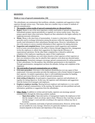 COMMS REVISION
45rmmakaha@gmail.com
QUESTION
Media or ways of upward communication. [10]
The subordinates can communicate their problems, attitudes, complaints and suggestion to their
superiors through various ways. That means, there are a number ways or means or methods of
upward communication.
1. The popular written media of upward communication are discussed below:
 Report: Report is one of the most important a widely used media of upward communication.
Subordinates prepare reposts periodically or regularly on various routine issues. They also
prepare special report when need arises. Reports are then submitted to the higher authority for
supplying necessary information.
 Memo: Memo is the short form of memorandum. A memo is a short piece of writings
generally used to exchange information among the persons within the organization. Superiors
usually send information to their subordinates through memo. However, subordinates can
also write memos to convey essential information to their superiors for making decisions.
 Suggestion and complaint boxes: Some organizations install suggestion and complaint
boxes at some convenient places in the office or factory through suggestion box, management
invites the employees to submit their suggestions for improving the efficiency of
organizational operations. On the other hand, complaint box is placed to submit any
complaint of the employees regarding any aspect of their employment.
 Direct letters: Subordinates can write letters directly to their superiors at their superiors at
their own initiation or they may be asked by their superiors write about any directed matter.
 Questionnaire: Sometimes managers encourage upward communication by asking questions
to their subordinates. For this purpose, they distribute questionnaires to the employees.
Through questionnaires, management can know the attitudes, feelings and complaints of the
employees.
2. The oral media of upward communication are as follow:
 Grievance procedure: Grievance is the employee dissatisfaction over any aspect of their
employment. Grievance procedure provides the employees with a formal channel of appeal to
their superiors. In modern organizations, there is well-established procedure for handing
employee grievances that acts as a mode of upward communication.
 Joint setting of objectives: In participative organizations, superiors and subordinates sit
together for setting objectives. In this case, the superiors seek information and suggestions
from the bottom-level managers and employees.
 Employer-employee meeting: Meeting between employer and employees is a very useful
medium of upward communication. In the meeting, the superior can raise problems and seek
information, guidelines or suggestions from the subordinates.
3. Other Media: In addition to written and oral media, superiors can encourage upward
communication through the following symbolic medium.
o Open-door-policy: Open-door-policy of management inspires the employees to feel
that the manger’s doors are always open to them. Whenever they want they can enter
into the manager’s room and talk everything to the superiors without any fear or
hesitation.
These are the commonly used media of upward communication. However, all the media
are not suitable for every message. Selection of a particular medium in a particular
situation depends on the nature and importance of the message.
 