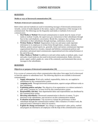 COMMS REVISION
46rmmakaha@gmail.com
QUESTION
Media or ways of downward communication [10]
Methods of downward communication
Both written and oral methods are used in transmitting messages of downward communication.
Actually, section of media depends on the nature, urgency and importance of the message to be
communicated. The followings are the frequently used media or methods of downward
communication.
1. Oral Media or Method: Downward communication is mainly done by means of oral
media or method. Usually, the supervisors give instructions to their subordinates through
face-to-face and telephonic conversation. Beside this, managers also exchange relevant
information to their subordinates through meetings, conferences, lectures etc.
2. Written Media or Method: Organization of any size and nature sends important
information to its employees in written forms through letters, circulars, manuals,
bulletins, posters annual reports etc. generally, letters and memos communicate important
organizational directives; circulars, manuals and bulletins communicate policies and
procedures and annual report communicates organizational activities and performance at
the end of the year.
3. Other Media or Method: In addition to oral and written media or method, audio, visual
and audio-visual media are also used in downward communication. Radio, television,
poster, signal, symbol, graphs etc. some of the commonly used instruments that convey
messages to the subordinates.
QUESTION
Objectives or purpose of downward communication [10]
It is a system of communication where communication takes place form upper level to downward
or form the superior to subordinate level. The following objectives are available in downward
communication.
1. Supply information: Work style, method, responsibility, duties etc. are supplied to
subordinates by this communication system.
2. Assigning work: Through downward communication, superior assigns different works to
their subordinate.
3. Explaining policies and plan: The objective of an organization is to inform institution’s
plan, policy, program etc. to lower level by this communication system.
4. Responsibility and duty: Inter departmental duties and responsibilities are distributed by
this communication system.
5. Directing subordinates: Downward communication is directive in nature. To give
directions to the subordinates, top executives use this communication method.
6. Evaluation of performance: Top executives evaluate the performance of their
subordinate through this communication method. After evaluation of workers work, the
analyzed result is informed to others for incentive.
7. Explain the change environment: Any change or organization’s plan, policy, method
and program are informed to all employees with the help of this communication system.
 