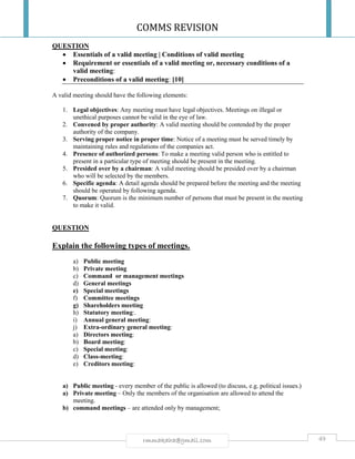 COMMS REVISION
49rmmakaha@gmail.com
QUESTION
 Essentials of a valid meeting | Conditions of valid meeting
 Requirement or essentials of a valid meeting or, necessary conditions of a
valid meeting:
 Preconditions of a valid meeting: [10]
A valid meeting should have the following elements:
1. Legal objectives: Any meeting must have legal objectives. Meetings on illegal or
unethical purposes cannot be valid in the eye of law.
2. Convened by proper authority: A valid meeting should be contended by the proper
authority of the company.
3. Serving proper notice in proper time: Notice of a meeting must be served timely by
maintaining rules and regulations of the companies act.
4. Presence of authorized persons: To make a meeting valid person who is entitled to
present in a particular type of meeting should be present in the meeting.
5. Presided over by a chairman: A valid meeting should be presided over by a chairman
who will be selected by the members.
6. Specific agenda: A detail agenda should be prepared before the meeting and the meeting
should be operated by following agenda.
7. Quorum: Quorum is the minimum number of persons that must be present in the meeting
to make it valid.
QUESTION
Explain the following types of meetings.
a) Public meeting
b) Private meeting
c) Command or management meetings
d) General meetings
e) Special meetings
f) Committee meetings
g) Shareholders meeting
h) Statutory meeting:.
i) Annual general meeting:
j) Extra-ordinary general meeting:
a) Directors meeting:
b) Board meeting:
c) Special meeting:
d) Class-meeting:
e) Creditors meeting:
a) Public meeting - every member of the public is allowed (to discuss, e.g. political issues.)
a) Private meeting – Only the members of the organisation are allowed to attend the
meeting.
b) command meetings – are attended only by management;
 