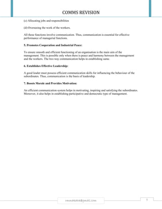 COMMS REVISION
5rmmakaha@gmail.com
(c) Allocating jobs and responsibilities
(d) Overseeing the work of the workers.
All these functions involve communication. Thus, communication is essential for effective
performance of managerial functions.
5. Promotes Cooperation and Industrial Peace:
To ensure smooth and efficient functioning of an organisation is the main aim of the
management. This is possible only when there is peace and harmony between the management
and the workers. The two way communication helps in establishing same.
6. Establishes Effective Leadership:
A good leader must possess efficient communication skills for influencing the behaviour of the
subordinates. Thus, communication is the basis of leadership.
7. Boosts Morale and Provides Motivation:
An efficient communication system helps in motivating, inspiring and satisfying the subordinates.
Moreover, it also helps in establishing participative and democratic type of management.
 