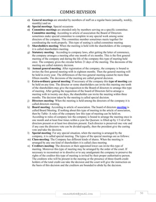 COMMS REVISION
50rmmakaha@gmail.com
c) General meetings are attended by members of staff on a regular basis (annually, weekly,
monthly) and on
d) Special meetings. Special occasions
e) Committee meetings are attended only by members serving on a specific committee.
Committee meeting: According to article of association the Board of Directors
sometimes make special committee to complete in any special work among some
directors of the company. This committee member sometimes meets together for
coordinating the work properly. This type of seating is called committee meeting
f) Shareholders meeting: When the meeting is held with the shareholders of the company
it is called shareholders meeting.
g) Statutory meeting: According to company laws, after getting the letter of commence,
the company arranges a meeting after one month of six months. This is the first general
meeting of the company and during the life of the company this type of meeting held
once. The company gives the circular before 21 days of the meeting. The decisions of the
meeting are called statutory decision.
h) Annual general meeting: After registration of the company, the company is bound to
invites the first general meeting with in eighteen months. Then the general meeting will
be held in every year. The differences of the two general meeting cannot be more than
fifteen months. The decisions of the meeting are called general decision.
i) Extra-ordinary general meeting: If necessary of the company this type of meeting can
be held on any time. The director or some shareholders can invite this meeting one tenth
of the shareholders may give the requisition to the Board of directors to arrange this type
of meeting. After getting the requisition of the board of Directors fail to arrange a
meeting with in twenty one days, the shareholder can invite the meeting within three
months. The decision taken by the meeting is called special decision.
j) Directors meeting: When the meeting is held among the directors of the company it is
called directors meeting.
k) Board meeting: According to article of association. The board of directors meeting is
called Board Meeting. If nothing about this type of meeting in the article of association,
then by Table- A rules of the company law this type of meeting can be held on.
According to rules of company law the company is bound to arrange the meeting once in
one month and at least four times within a year the Quorum: is filled up by 1/3 rd of the
directors present or at least two directors present. Each director is preserved one vote and
if any case the directors vote can be divided equally, then the president give the casting
vote and take the decision.
l) Special meeting: For any special situation, when the meeting is arranged by the
company, it is called special meeting. The types of the special meetings are as follows:
m) Class-meeting: The Company has different kinds of shares. When the meeting is
arranged by any one kind of shareholders it is called class meeting.
n) Creditors meeting: The directors or their appointed lower can invite this type of
meeting. Moreover this type of meeting may be arranged by the order of the court. If
necessary to reconstruct or to dissolve or to any amalgamate the company to preserve the
rights of the creditor this type of meeting is invited by their proper authoritative person.
The creditors who will be present in the meeting or the presence of three-fourth credit
holders of the total credit can take the decision and the court will give the instruction on
the basis of this decision and the creditors are bounded to abide by the decision.
 