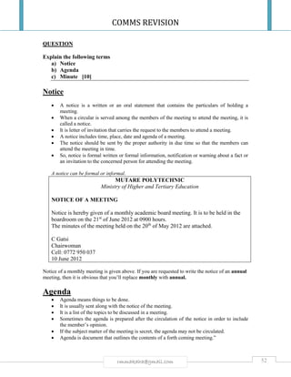 COMMS REVISION
52rmmakaha@gmail.com
QUESTION
Explain the following terms
a) Notice
b) Agenda
c) Minute [10]
Notice
 A notice is a written or an oral statement that contains the particulars of holding a
meeting.
 When a circular is served among the members of the meeting to attend the meeting, it is
called a notice.
 It is letter of invitation that carries the request to the members to attend a meeting.
 A notice includes time, place, date and agenda of a meeting.
 The notice should be sent by the proper authority in due time so that the members can
attend the meeting in time.
 So, notice is formal written or formal information, notification or warning about a fact or
an invitation to the concerned person for attending the meeting.
A notice can be formal or informal.
MUTARE POLYTECHNIC
Ministry of Higher and Tertiary Education
NOTICE OF A MEETING
Notice is hereby given of a monthly academic board meeting. It is to be held in the
boardroom on the 21st
of June 2012 at 0900 hours.
The minutes of the meeting held on the 20th
of May 2012 are attached.
C Gatsi
Chairwoman
Cell: 0772 950 037
10 June 2012
Notice of a monthly meeting is given above. If you are requested to write the notice of an annual
meeting, then it is obvious that you’ll replace monthly with annual.
Agenda
 Agenda means things to be done.
 It is usually sent along with the notice of the meeting.
 It is a list of the topics to be discussed in a meeting.
 Sometimes the agenda is prepared after the circulation of the notice in order to include
the member’s opinion.
 If the subject matter of the meeting is secret, the agenda may not be circulated.
 Agenda is document that outlines the contents of a forth coming meeting.”
 