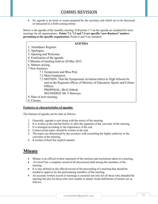 COMMS REVISION
53rmmakaha@gmail.com
 So, agenda is an items or issues prepared by the secretary and which are to be discussed
or transacted in a forth coming mitten.
Below is the agenda of the monthly meeting. N.B points 1-7 on the agenda are standard for most
meetings for all organisations. Points 7.1, 7.2 and 7.3 are specific “new Business” matters
pertaining to the specific organisation. Points 8 and 9 are standard.
AGENDA
1. Attendance Register.
2. Apologies.
3. Opening and Welcome.
4. Finalisation of the agenda.
5.Minutes of meeting held on 20 May 2012
6. Matters arising.
7.New business:
7.1 Symposium and Miss Poly
7.2 Main Graduation
7.3 MOTION; That the Symposium invitation letters to High Schools be
sent to the Regional offices of Ministry of Education, Sports and Culture
Offices.
PROPOSAL: Ms G Sithole
SECONDED: Ms T Mawoyo
8. Date of next meeting.
9. Closure.
Features or characteristics of agenda:
The features of agenda can be state as follows:
1. Generally, agenda is sent along with the notice of the meeting.
2. It is written at the end but before or after the signature of the convener of the meeting.
3. It is arranged according to the importance of the end.
4. Controversial topics should be written at the end.
5. The topics are determined by the secretary with consulting the higher authority or the
convener of the meeting.
6. It written in brief but explicit manner
Minute
 Minute is an official written statement of the motions and resolutions taken in a meeting.
 It is brief but a complete record of all discussions held among the members of the
meeting.
 It is also defined as the official record of the proceeding of a meeting that should be
needed to approve by the participating members of the meeting.
 An accurate written record of meetings is essential not only for all those who attended the
meeting but also for those who were unable to attend. Some definitions of minute are as
follows:
 