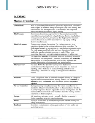 COMMS REVISION
56rmmakaha@gmail.com
QUESTION
Meetings terminology [10]
Constitution: A set of rules and regulations which govern the organisation. These have
been accepted by members during the inaugural (very first) meeting. The
constitution is that which prescribes to the members how they must
behave and which decisions are legally binding.
The Quorum: A minimum of members, as prescribed by the constitution, must be
present during a meeting before a legally binding decision may be taken.
Voting on issues, therefore, presupposes that the prescribed minimum
number of members should be present (before any legally binding
decision may be made.)
The Chairperson: This person presides at the meeting. The chairperson’s duty is to
maintain order during the meeting and to control the procedure. The
chairperson's role is to run meetings in a way that encourages decisions.
The chairperson should allow fair and open discussion of matters and
stick to the agenda, so that decisions can be made. If there is no
committee, the owners corporation chairperson must be a lot owner.
The Secretary: The role of the Secretary is to support the Chair in ensuring the smooth
functioning of the Management Committee. In summary, the Secretary
is responsible for: Ensuring meetings are effectively organised and
minuted. Maintaining effective records and administration.
The Treasurer: The main duties of a treasurer are to oversee the financial
administration of the organisation, review procedures and financial
reporting, advise the board on financial strategy, and advise on
fundraising. A treasurer is in charge of the organisation’s financial
matters.
Proposal: This is a suggestion made by someone during the meeting. If a proposal
is given to be discussed before the meeting, then we call it a motion. A
motion becomes a resolution when the motion is either accepted or
rejected.
Ad hoc Committee: During a meeting, it may become clear that certain issues have to be
attended to. The appointment of members on the committee is then done
on a temporary basis: they are expected to conduct investigations into the
matters and then report back to the members at another meeting after the
completion of the investigation.
Voting: It is sometimes necessary to vote ( to reach a decision on a matter).
Voting procedures have their own terminology:
Ballot: Voting in secret, either by ballot (putting votes in a ballot- secretly- or
voting anonymously.
Deadlock: Sometimes a situation rises where equal numbers of votes are for and
against a proposal.
 
