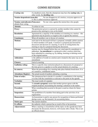 COMMS REVISION
57rmmakaha@gmail.com
Casting vote if a deadlock exists, then the chairperson may have the casting vote, in
other words, the deciding vote.
Nemine despentiente:(nem.dis) No one disapproves of a motion, everyone approves of
it: this is called unanimous approval.
Nemine controdicente:(Nem.con.): No one votes, against the motion but a few people
abstain from voting.
Abstain: To refuse to vote.
Proxy: The permission given to a person by another member (who cannot be
present at the meeting) to vote on his behalf.
Resolution: Agreement by a majority of the members at a meeting on a motion – this
agreement may be positive or negative (for or against the motion).
Unanimous; When all members vote in favour of a motion.
Motions each item to be discussed will have a proposal, normally called a motion
to which members will speak. A motion is a proposal put forward for
discussion and decision at a meeting. It can be in writing before the
meeting or may be a proposal during the discussion.
Changes motions may be changed before they are voted upon by amendment or
addendum. An amendment is a proposal to alter a motion which has
been submitted to a meeting e.g. by adding, inserting or deleting words
of the original motion.
Addendum: is the addition of words to a motion and is treated in the same way as an
amendment.
Closure: End of a meeting.
Guillotine ruling: This is a specific time restriction placed on a discussion of a proposal or
the time given to a speaker or on the actual duration of a meeting.
In camera: When the proceedings for a meeting take place behind closed doors. It is
of a sensitive, confidential nature.
Attendance Register: The actual record of numbers attending a meeting.
Point of order: The chairperson has to decide if a member’s contribution to the meeting
is in line with the constitution or relevant to the point on the agenda.
Verbatim: The exact words of a speaker.
Second: To second a proposal, means that another person agrees with the
original proposal, necessitating the meeting’s attention to the matter.
Precedent: When something that occurred in the past is used as a basis for future
actions.
Suspension: The prohibition of a member from taking part in the activities of an
organisation.
Honorarium: An honorarium is paid to any person for recognition of duties performed
during a year, e.g. the treasurer, for accounting duties.
Status quo: The current situation.
Ex officio: the authority which a person has as result of his or her position.
Adjournment: When a meeting is closed before all the topics on the agenda have been
discussed, the discussion, however, will resume after a break. This is not
an official closure.
 