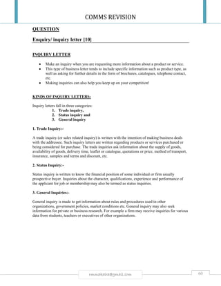 COMMS REVISION
60rmmakaha@gmail.com
QUESTION
Enquiry/ inquiry letter [10]
INQUIRY LETTER
 Make an inquiry when you are requesting more information about a product or service.
 This type of business letter tends to include specific information such as product type, as
well as asking for further details in the form of brochures, catalogues, telephone contact,
etc.
 Making inquiries can also help you keep up on your competition!
KINDS OF INQUIRY LETTERS:
Inquiry letters fall in three categories:
1. Trade inquiry,
2. Status inquiry and
3. General inquiry
1. Trade Inquiry:-
A trade inquiry (or sales related inquiry) is written with the intention of making business deals
with the addressee. Such inquiry letters are written regarding products or services purchased or
being considered for purchase. The trade inquiries ask information about the supply of goods,
availability of goods, delivery time, leaflet or catalogue, quotations or price, method of transport,
insurance, samples and terms and discount, etc.
2. Status Inquiry:-
Status inquiry is written to know the financial position of some individual or firm usually
prospective buyer. Inquiries about the character, qualifications, experience and performance of
the applicant for job or membership may also be termed as status inquiries.
3. General Inquiries:-
General inquiry is made to get information about rules and procedures used in other
organizations, government policies, market conditions etc. General inquiry may also seek
information for private or business research. For example a firm may receive inquiries for various
data from students, teachers or executives of other organizations.
 