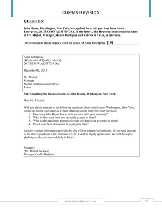 COMMS REVISION
61rmmakaha@gmail.com
QUESTION
John House, Washington, New York, has applied for credit purchase from Anna
Enterprise, 20, TUCSON AZ 85705 USA. In the letter, John House has mentioned the name
of Mr. Michel, Manager, Mahan Boutiques and Fabrics of Taxes, as reference.
Write business status inquiry letter on behalf of Anna Enterprise. [10]
Anna Enterprise
(Wholesaler of Quality Fabrics)
20, TUCSON AZ 85705 USA
December 07, 2013
Mr. Michel
Manager
Mahan Boutiques and Fabrics,
Texas.
Sub: Inquiring the financial status of John House, Washington, New York.
Dear Mr. Michel,
Will you please respond to the following questions about John House, Washington, New York,
which has listed your name as a credit reference on its letter for credit purchase?
1. How long John House has a credit account with your company?
2. What is the credit limit you currently extend to them?
3. What is the maximum amount of credit you have ever extended to them?
4. Has it ever been delinquent in paying his dues?
I assure you that information provided by you will be treated confidentially. If you send answers
to the above questions with December 25, 2013 will be highly appreciated. We will be highly
glad to provide you any such help in future.
Sincerely,
(Mr. Michel Jackson)
Manager, Credit Division
 