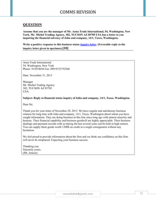 COMMS REVISION
62rmmakaha@gmail.com
QUESTION
Assume that you are the manager of Mr. Anna Trade International, 54, Washington, New
York. Mr. Michel Trading Agency, 302, TUCSON AZ 85705 USA has a letter to you
inquiring the financial solvency of John and company, 14/1, Taxes, Washington.
Write a positive response to this business status inquiry letter. (Favorable reply to the
inquiry letter given in specimen).[10]
Anna Trade International
54, Washington, New York
Phone: 914554656 Fax: 099-9152752568
Date: November 31, 2013
Manager
Mr. Michel Trading Agency
302, TUCSON AZ 85705
USA.
Subject: Reply to financial status inquiry of John and company, 14/1, Taxes, Washington.
Dear Sir,
Thank you for your letter of November 28, 2013. We have regular and satisfactory business
relation for long time with John and company, 14/1, Taxes, Washington about whom you have
sought information. They are doing business in this line since long ago with utmost sincerity and
honesty. Their financial capability and business goodwill are highly appreciable. Their business
dealings and payment records with us during the last several years can be held in high esteem.
You can supply them goods worth 1300$ on credit in a single consignment without any
hesitation.
We feel proud to provide information about the firm and we think our confidence on this firm
will never be misplaced. Expecting your business success.
Thanking you.
Sincerely yours.
(Mr. Jonson)
 